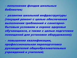 - пополнение фондов школьных
библиотек;
- развитие школьной инфраструктуры
(текущий ремонт с целью обеспечения
выполнения требований к санитарно-
бытовым условиям и охране здоровья
обучающихся, а также с целью подготовки
помещений для установки оборудования);
- повышение квалификации,
профессиональная переподготовка
руководителей общеобразовательных
учреждений и учителей;
 