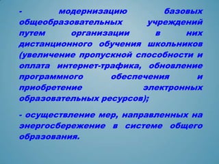 -       модернизацию         базовых
общеобразовательных      учреждений
путем     организации      в     них
дистанционного обучения школьников
(увеличение пропускной способности и
оплата интернет-трафика, обновление
программного      обеспечения      и
приобретение            электронных
образовательных ресурсов);
- осуществление мер, направленных на
энергосбережение в системе общего
образования.
 