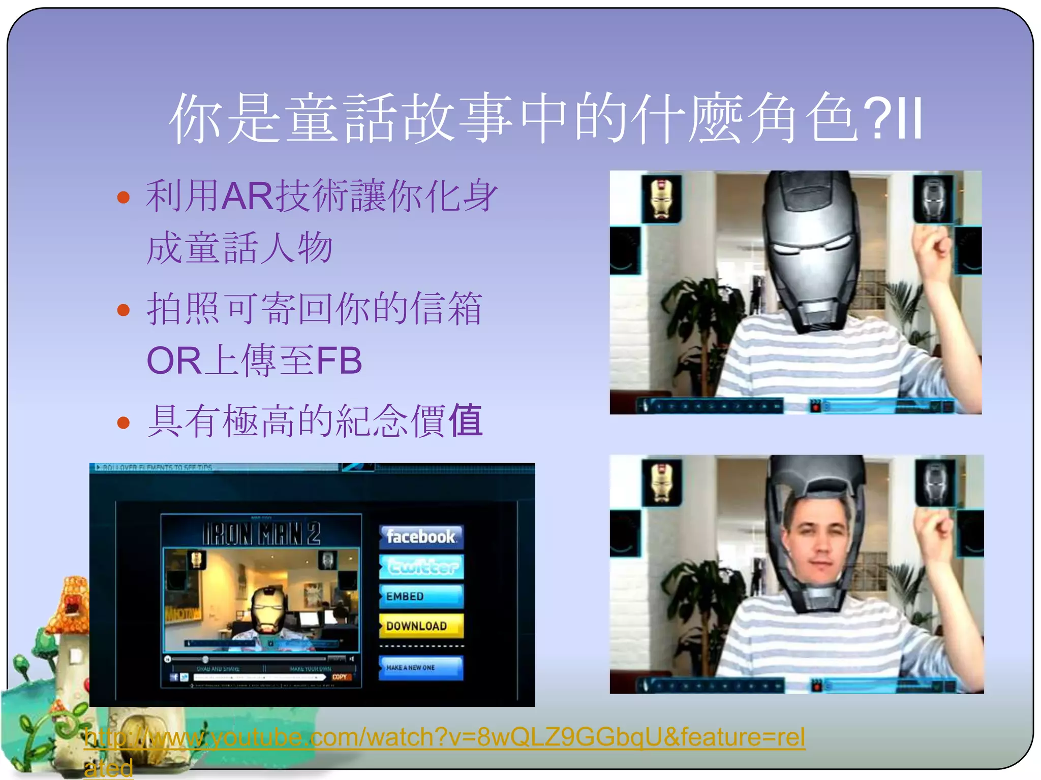 你是童話故事中的什麼角色?II
   利用AR技術讓你化身
    成童話人物
   拍照可寄回你的信箱
    OR上傳至FB
   具有極高的紀念價值




http://www.youtube.com/watch?v=8wQLZ9GGbqU&feature=rel
ated
 