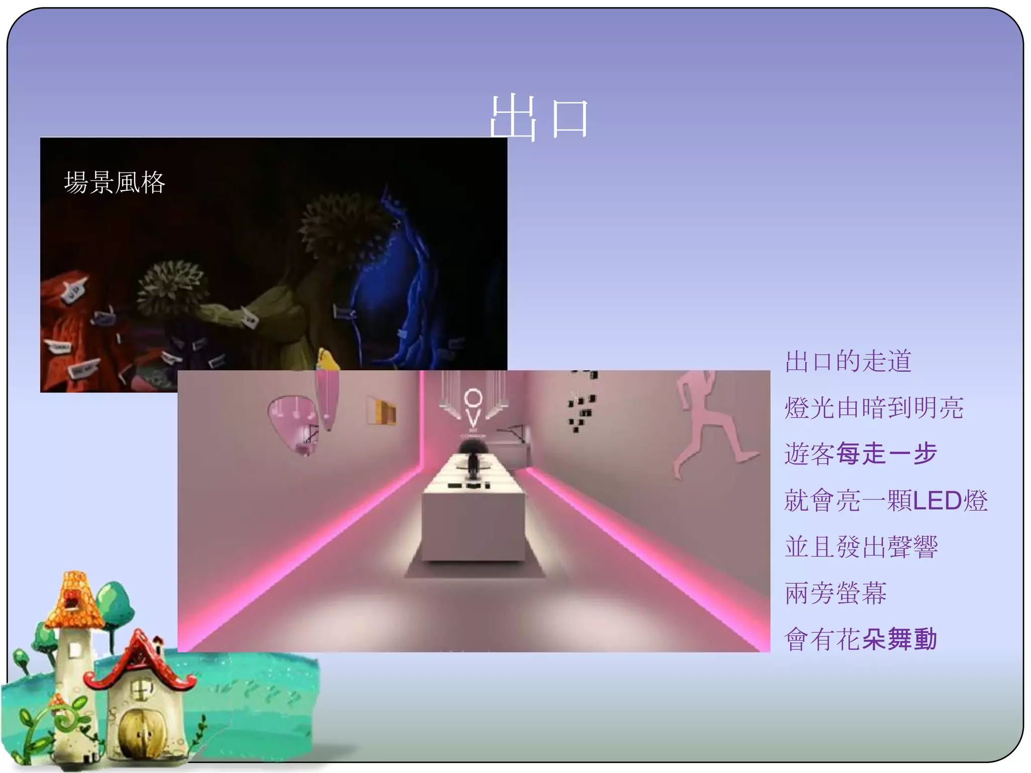 出口
場景風格




            出口的走道
            燈光由暗到明亮
            遊客每走一步
            就會亮一顆LED燈
            並且發出聲響
            兩旁螢幕
            會有花朵舞動
 