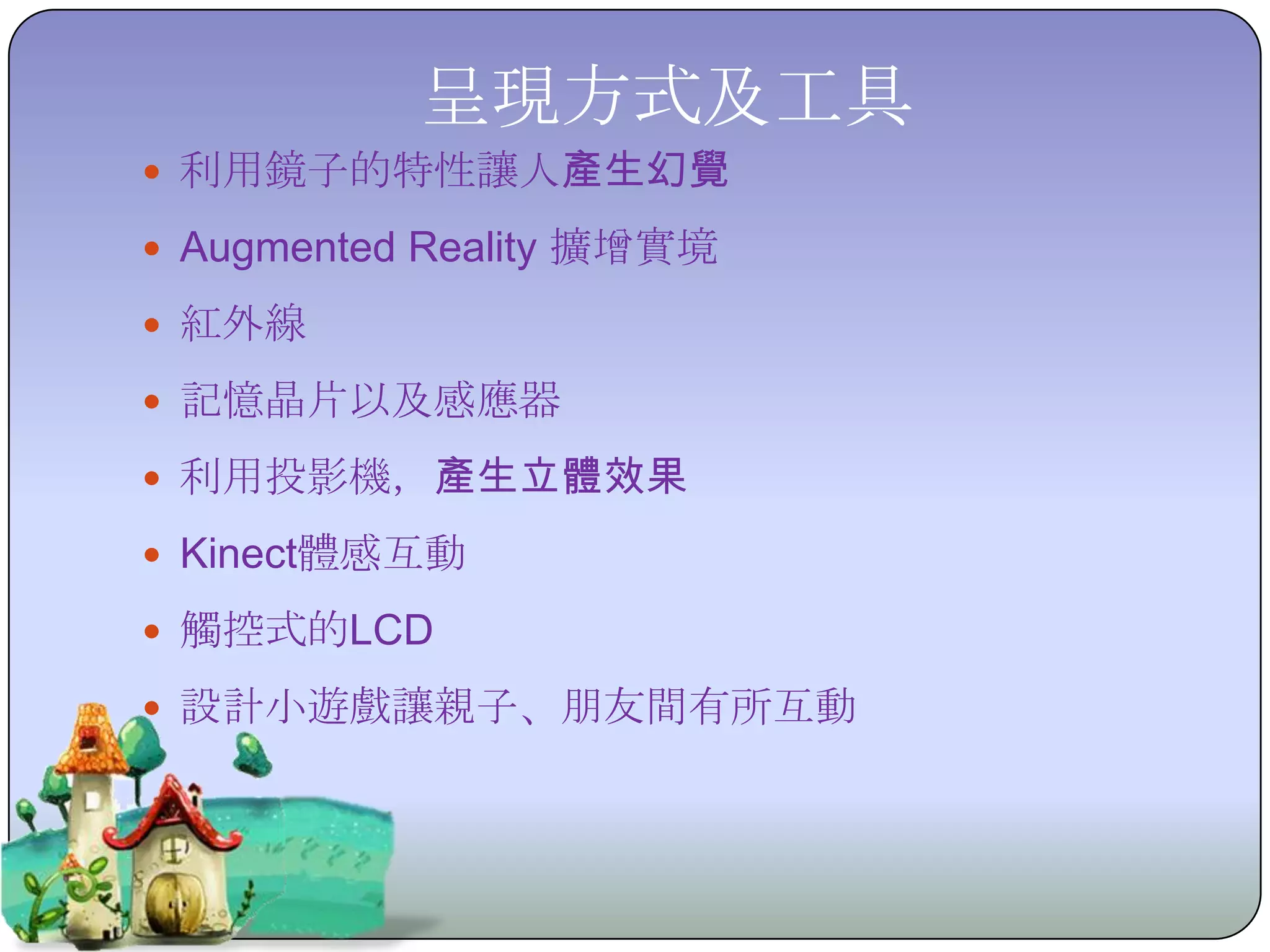 呈現方式及工具
 利用鏡子的特性讓人產生幻覺

 Augmented Reality 擴增實境

 紅外線

 記憶晶片以及感應器

 利用投影機，產生立體效果

 Kinect體感互動

 觸控式的LCD

 設計小遊戲讓親子、朋友間有所互動
 