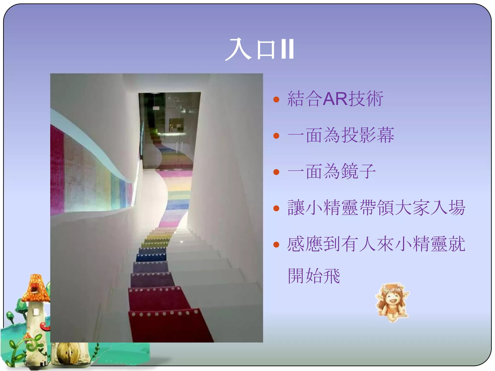 入口II
   結合AR技術

   一面為投影幕

   一面為鏡子

   讓小精靈帶領大家入場

   感應到有人來小精靈就

   開始飛
 