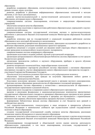 образования;
   разработка содержания образования, соответствующего современному российскому и мировому
уровню техники, науки, культуры;
   развитие, разработка и реализация информационных образовательных технологий и методов
обучения, в том числе дистанционных;
   развитие научно-исследовательской и научно-технической деятельности организаций системы
образования, интеграция науки и образования;
   совершенствование системы лицензирования, аттестации и аккредитации образовательных
учреждений;
   обеспечение контроля качества образования;
   развитие системы подготовки и переподготовки работников образовательных учреждений и научно-
педагогических работников;
   совершенствование системы государственной аттестации научных и научно-педагогических
работников и деятельности Высшей аттестационной комиссии Министерства образования Российской
Федерации;
   разработка комплекса мер по государственной и социальной поддержке работников системы
образования и всех категорий обучающихся и воспитанников;
   выполнение комплекса приоритетных фундаментальных, прикладных исследований и разработок по
проблемам образования, реализация инновационных проектов и программ;
   разработка концепции и создание условий для введения новой структуры общего образования на
основе проведения полномасштабного педагогического эксперимента;
   совершенствование системы непрерывного образования;
   организация подготовки и издания учебной, научной и методической литературы;
   организация централизованного обеспечения фондов библиотек системы образования за счет средств
бюджетов всех уровней;
   организация производства учебного и научного оборудования, приборов и средств обучения
различного назначения;
   развитие материально-технической базы, энергосберегающих технологий;
   развитие полноправного партнерства российской системы образования с системами образования
иностранных государств; участие в формировании единого образовательного пространства государств –
участников Содружества Независимых Государств.
   Ожидаемыми результатами развития образования в ходе реформирования являются:
   обеспечение конституционных прав граждан на получение образования любого уровня в
соответствии с законодательством России;
   безусловное исполнение органами государственной власти и органами местного самоуправления,
субъектами системы образования законодательства об образовании и положений программы;
   функционирование системы образования в соответствии с законодательством об образовании и
государственными нормативами в указанной области;
   возрастание роли государства в сохранении единого образовательного пространства;
   введение и реализация федеральных и национально-региональных компонентов преемственных
государственных образовательных стандартов и примерных образовательных программ на всех уровнях
образования, в том числе специальных стандартов и программ для обучающихся с ограниченными
возможностями здоровья, обеспечение вариативных программ обучения и учебников;
   формирование библиотечных фондов системы образования за счет бюджетов всех уровней и
внебюджетных средств;
   учет социально-экономических, этнокультурных и иных интересов и приоритетов субъектов
Российской Федерации и национальных сообществ при осуществлении единой государственной
политики в области образования;
   создание государственной аттестационной службы контроля качества образования, реализация
механизмов защиты обучающихся от некачественного образования;
   повышение качества и объективности государственной аттестации научных и научно-педагогических
работников, проводимой Высшей аттестационной комиссией Министерства образования Российской
Федерации;
   функционирование государственной и общественной систем оценки качества деятельности
образовательных учреждений, в том числе лицензирования, аттестации, государственной и
общественной аккредитации;
                                                                                              130
 