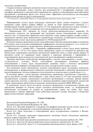 доступным для работников.
   Сохраняя основные принципы построения модели оплаты труда, изменяя и добавляя лишь отдельные
элементы ее организации, можно получить ряд разновидностей и модификаций, имеющих свою
специфику применения и дополнительные преимущества в процессе стимулирования труда работников
предприятий и организаций. Кроме того, модель может эффективно использоваться для интеграции
распределения доходов по труду и собственности*.
  * См.: Волгин Н.А., Плакся В.И., Цьовх С.А. Стимулирование производительного труда. Брянск, 1995.

   Реформирование оплаты труда работников бюджетной сферы должно начинаться с резкого
повышения ставки первого разряда (МРОТ) до уровня не ниже прожиточного минимума и с
преобразований Единой тарифной сетки (ETC). В этом направлении предлагаются разные позиции и
подходы. Однако ближайшими для решения могут рассматриваться следующие действия.
   – Либерализация ETC, придание ей статуса обязательно-рекомендательного норматива. Из
обязательных элементов для организаций при построении систем стимулирования труда можно
выделить два: 1) минимальная заработная плата определяет ставку первого разряда, которая должна в
максимально короткие сроки приблизиться к прожиточному минимуму; 2) соблюдается установленная
дифференциация в оплате труда между крайними (I и XVIII) разрядами ETC.
   Остальные вопросы организации оплаты труда работников отраслей социальной сферы и построения
ETC решают сами коллективы (межразрядные коэффициенты, количество разрядов и т.д.) с учетом их
особенностей, качественного состава персонала, финансовых возможностей и т.д.
   – Проведенное с 1 декабря 2001 г. сокращение дифференциации в оплате труда между крайними
разрядами ETC (с 1:10 до 1:4,5) можно считать правильным, однако его следовало бы проводить при
обязательном опережающем увеличении минимальной заработной платы и ставки первого разряда. В
противном случае это сокращение может привести к серьезным проблемам и деформациям в
стимулировании труда специалистов и руководителей, роста квалификации и профессионализма.
   Признавая объективно необходимыми преобразования в системе стимулирования и оплаты труда
государственных служащих России, целесообразно рассматривать возможные варианты
стимулирования и оплаты труда государственных служащих только в контексте предстоящей
административной реформы и модернизации института государственной службы в целом.
   Для построения научно обоснованных моделей стимулирования труда госслужащих необходимо
целенаправленно и профессионально заниматься научными изысканиями и практикой организации их
труда (нормирование, системы измерения и учета количества и качества труда, условий труда и т.д.).
   В настоящее время с учетом реальных экономических, финансовых, политических, социальных и
других российских условий нецелесообразно и даже опасно резкое (в 4-15 раз) увеличение окладов
государственных служащих, предлагаемое отдельными организациями и учеными. Данный процесс
должен проходить поэтапно, в зависимости от динамики важнейших макроэкономических показателей
страны, определяющих перспективы ее социально-экономического развития (ВВП, ВНП и др.).
   В организации оплаты труда российских чиновников федерального и регионального уровня, при
определении размеров их окладов следует учитывать региональный аспект, т.е. вознаграждения
региональных госслужащих не должны на астрономические суммы, как сейчас, быть выше
минимальной и средней заработной платы работников реального сектора экономики и бюджетной
сферы соответствующих территорий.

                                              Список литературы

   Конституция Российской Федерации. М., 1993.
   Трудовой кодекс Российской Федерации. М., 2002.
   Волгин Н.А. Методика разработки и внедрения бестарифной рыночной модели оплаты труда и ее
разновидностей на предприятиях с различными формами собственности. М., 1991.
   Волгин Н.А. Опыт подготовки и стимулирования труда государственных служащих в Японии:
Спецкурс. М., 1998.
   Волгин Н.А. Усиление социальной направленности экономики России (Актуальные проблемы,
вопросы теории и практики). М, 1998.
   Волгин Н.А. Японский опыт решения экономических и социально-трудовых проблем. М., 1998.
   Волгин Н.А., Николаев СВ. Доходы работника и результативность производства. М., 1994.
   Волгин Н.А., Плакся В.И., Цьовх С.А. Стимулирование производительного труда. Брянск, 1995.
                                                                                                      75
 
