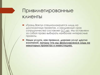 Привилегированные
клиенты
 «Гранд Вакту» специализируется лишь на
  долгосрочных проектах, и ожидаемый срок
  сотрудничества составляет 5-7 лет. Мы оставляем
  за собой право выбирать наиболее интересные
  проекты.
 Наши услуги, как правило, дороже услуг других
  компаний, потому что мы фокусируемся лишь на
  некоторых проектах и инвестициях.
 