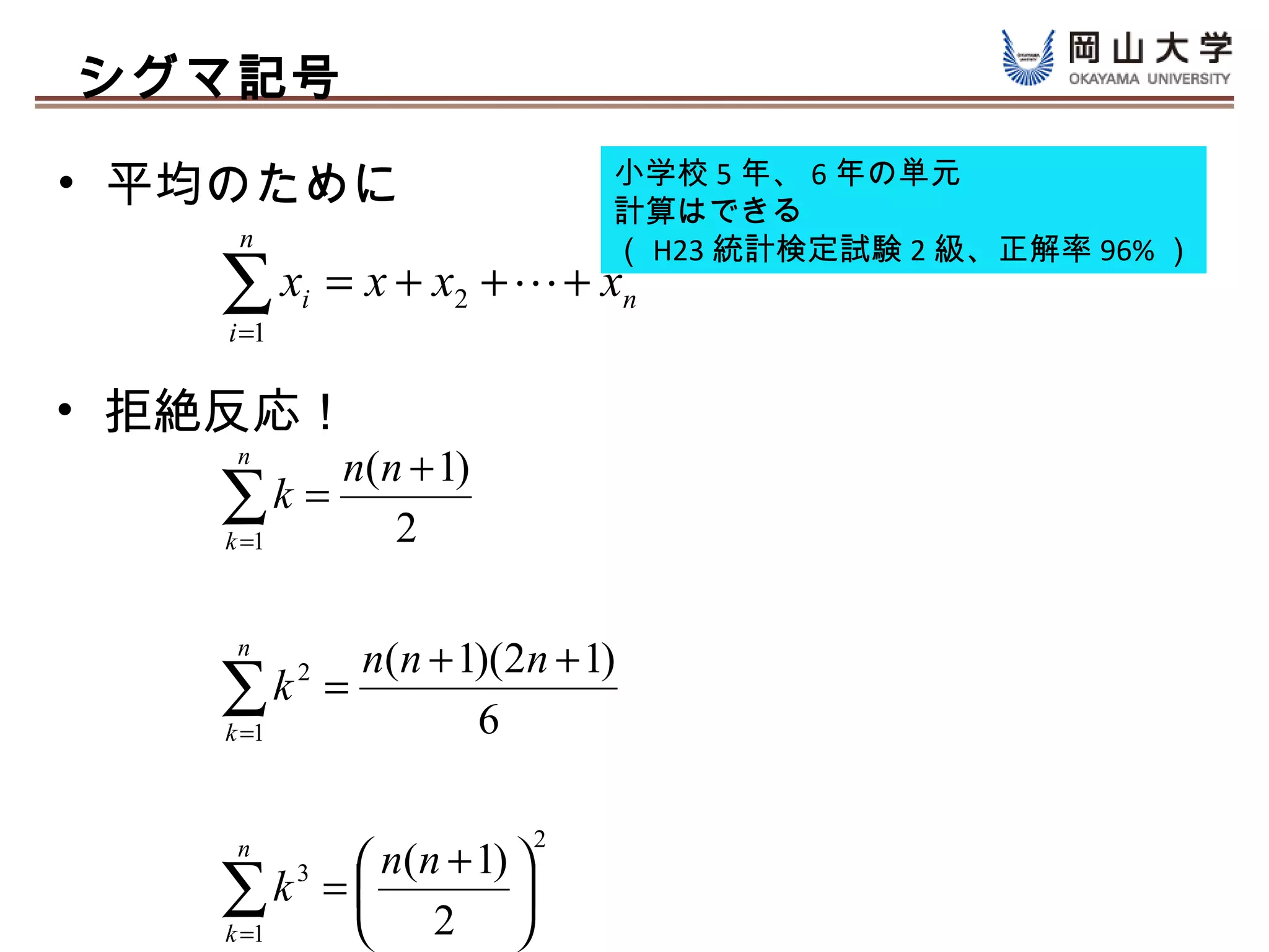 シグマ記号

• 平均のために                      小学校 5 年、 6 年の単元
                              計算はできる
     n                        （ H23 統計検定試験 2 級、正解率 96% ）
   ∑x
    i =1
           i   = x + x2 +  + xn

• 拒絶反応！
    n
        n(n + 1)
   ∑k = 2
   k =1



    n
        n(n + 1)(2n + 1)
   ∑k =
   k =1
           2

               6

                          2
    n
           n(n + 1) 
   ∑k =  2 
   k =1
        3

                    
 
