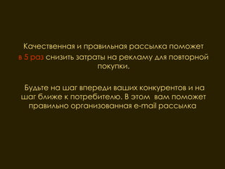 Качественная и правильная рассылка поможет
в 5 раз снизить затраты на рекламу для повторной
                     покупки.

Будьте на шаг впереди ваших конкурентов и на
шаг ближе к потребителю. В этом вам поможет
 правильно организованная e-mail рассылка.
 