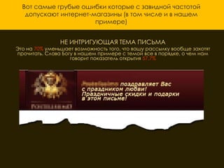 Вот самые грубые ошибки которые с завидной частотой
   допускают интернет-магазины (в том числе и в нашем
                       примере)


                НЕ ИНТРИГУЮЩАЯ ТЕМА ПИСЬМА
Это на 70% уменьшает возможность того, что вашу рассылку вообще захотят
прочитать. Слава Богу в нашем примере с темой все в порядке, о чем нам
                    говорит показатель открытия 57,7%
 
