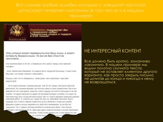 Вот самые грубые ошибки которые с завидной частотой
 допускают интернет-магазины (в том числе и в нашем
                     примере)




                          НЕ ИНТЕРЕСНЫЙ КОНТЕНТ

                          Все должно быть кратко, заманчиво
                          лаконично. В нашем примере мы
                          видим полотно скучного текста,
                          который не оставляет клиентам другого
                          варианта, как просто закрыть письмо
                          не дочитав до конца и никогда к нему
                          не возвращаться.
 