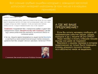 Вот самые грубые ошибки которые с завидной частотой
 допускают интернет-магазины (в том числе и в нашем
                     примере)




                               А ГДЕ ЖЕ ВАШЕ
                               ПРЕДЛОЖЕНИЕ?
                                 Если Вы хотите человеку сообщить об
                               назревающем событии (акции, скидке,
                               конкурсе и др.), пишите об это СРАЗУ!
                                 Люди ленивы и искать в Вашем письме
                               выгоду они даже не подумают.
                     ОТСУТСТВИЕ КРАСОЧНЫХ примеру в котором
                                 Вернемся к нашему
                               предложение не только было помещено
                     ИЗОБРАЖЕНИЙ ТОВАРА
                               в конец длинного скучного письма,
                               но и абсолютно никак не выделено.
                      А как еще потребитель увидит, что вы ему
                     предлагаете? Вместо того чтобы сто раз
                     описать как хорош Ваш товар, один раз
                     покажите «вкусную» картинку и клиент не
                     сможет устоять. В нашем примере этого не
                     сделано и как результат несколько «заблудших»
                     переходов на сайт
 