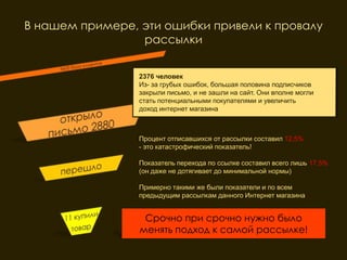 В нашем примере, эти ошибки привели к провалу
                 рассылки


                 2376 человек
                 Из- за грубых ошибок, большая половина подписчиков
                 закрыли письмо, и не зашли на сайт. Они вполне могли
                 стать потенциальными покупателями и увеличить
                 доход интернет магазина



                 Процент отписавшихся от рассылки составил 12,5%
                 - это катастрофический показатель!

                 Показатель перехода по ссылке составил всего лишь 17,5%
                 (он даже не дотягивает до минимальной нормы)

                 Примерно такими же были показатели и по всем
                 предыдущим рассылкам данного Интернет магазина


                  Срочно при срочно нужно было
                 менять подход к самой рассылке!
 