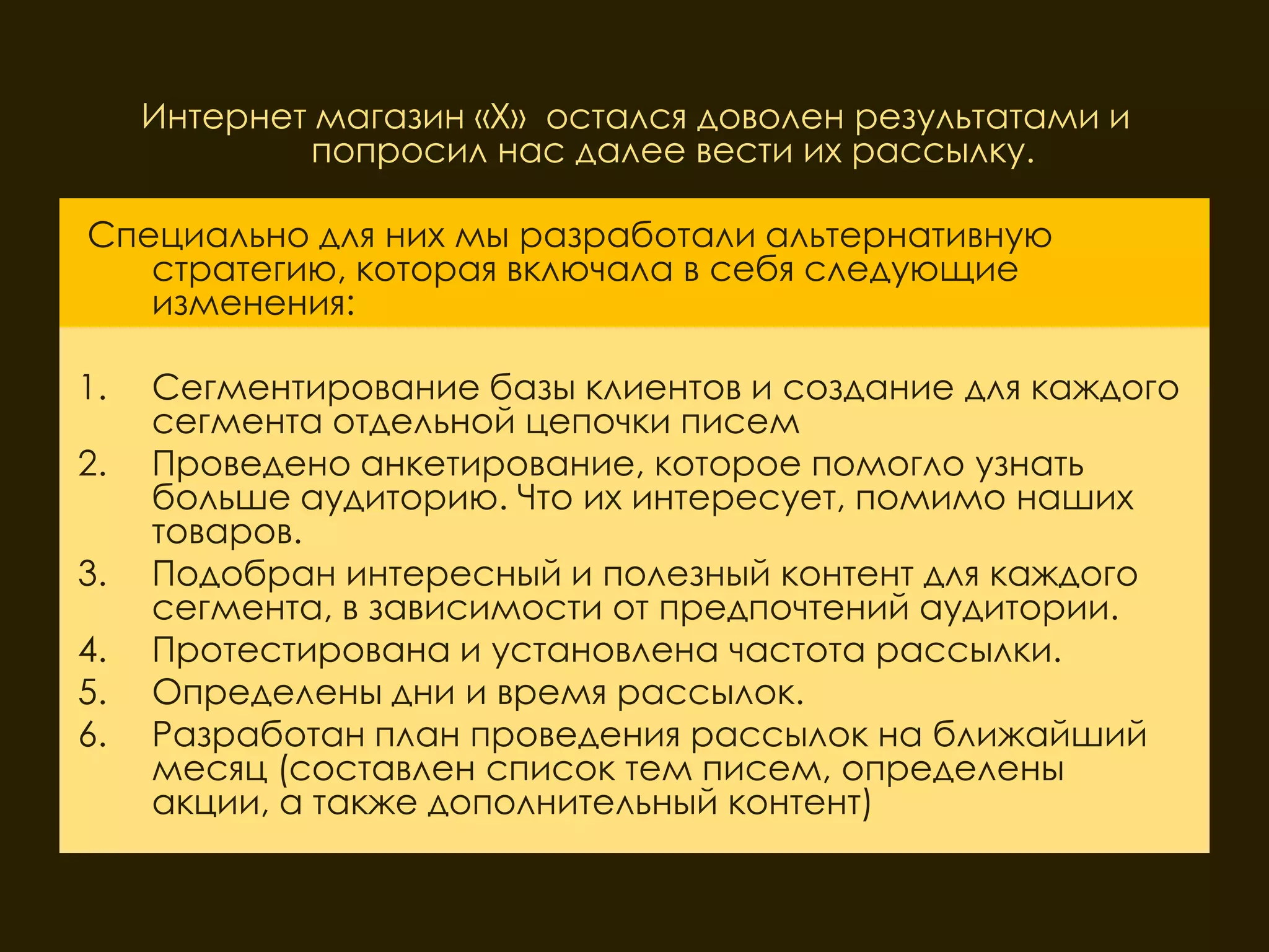 Интернет магазин «Х» остался доволен результатами и
              попросил нас далее вести их рассылку.

Специально для них мы разработали альтернативную
   стратегию, которая включала в себя следующие
   изменения:

1.   Сегментирование базы клиентов и создание для каждого
     сегмента отдельной цепочки писем
2.   Проведено анкетирование, которое помогло узнать
     больше аудиторию. Что их интересует, помимо наших
     товаров.
3.   Подобран интересный и полезный контент для каждого
     сегмента, в зависимости от предпочтений аудитории.
4.   Протестирована и установлена частота рассылки.
5.   Определены дни и время рассылок.
6.   Разработан план проведения рассылок на ближайший
     месяц (составлен список тем писем, определены
     акции, а также дополнительный контент)
 