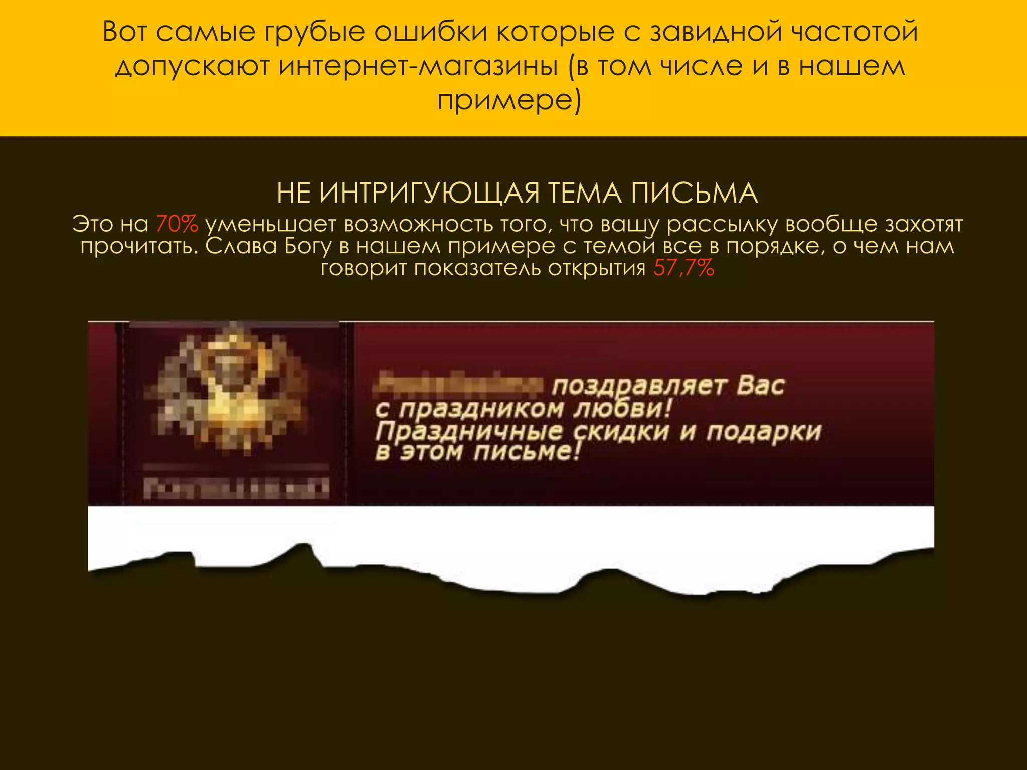 Вот самые грубые ошибки которые с завидной частотой
   допускают интернет-магазины (в том числе и в нашем
                       примере)


                НЕ ИНТРИГУЮЩАЯ ТЕМА ПИСЬМА
Это на 70% уменьшает возможность того, что вашу рассылку вообще захотят
прочитать. Слава Богу в нашем примере с темой все в порядке, о чем нам
                    говорит показатель открытия 57,7%
 
