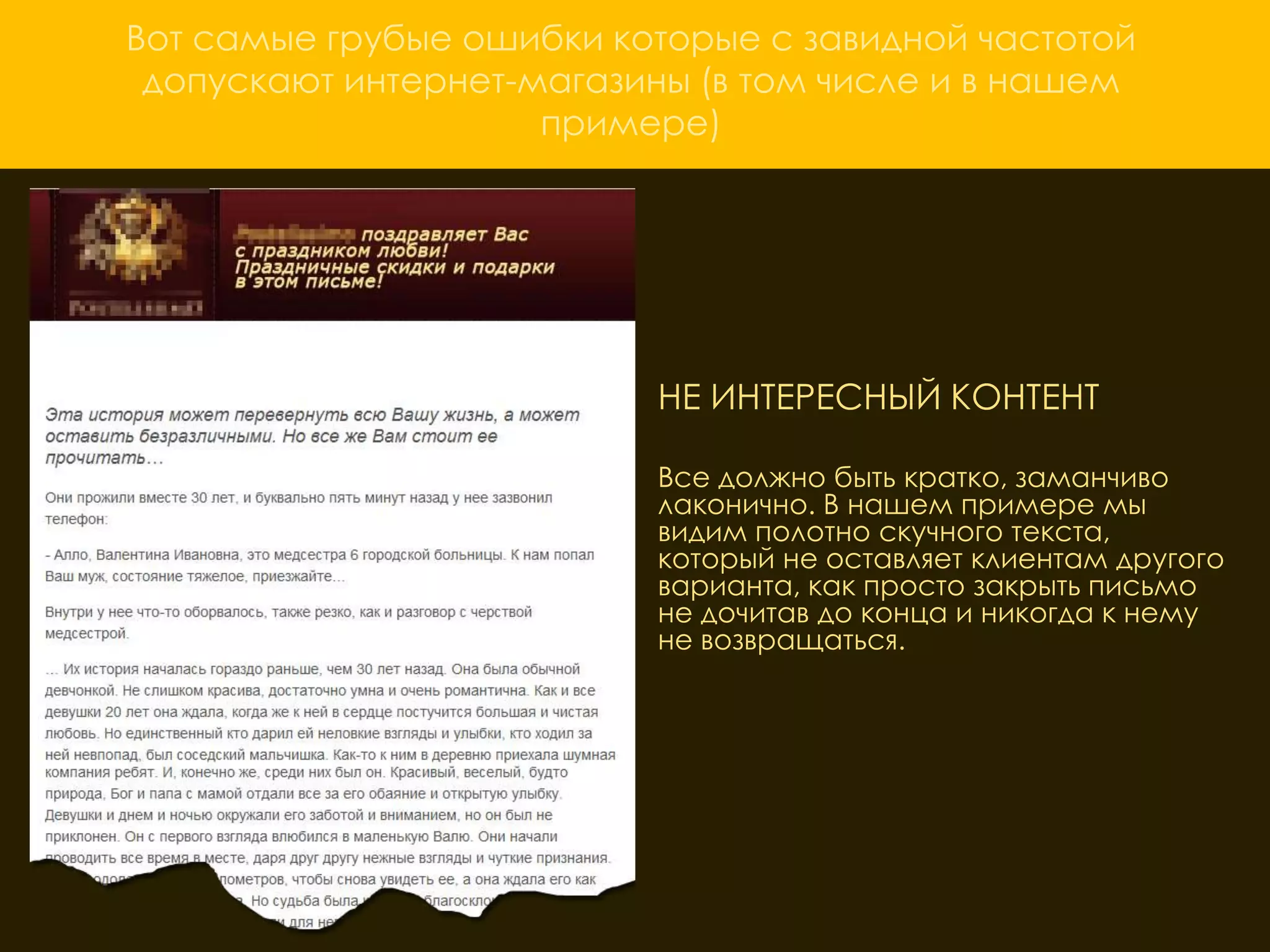 Вот самые грубые ошибки которые с завидной частотой
 допускают интернет-магазины (в том числе и в нашем
                     примере)




                          НЕ ИНТЕРЕСНЫЙ КОНТЕНТ

                          Все должно быть кратко, заманчиво
                          лаконично. В нашем примере мы
                          видим полотно скучного текста,
                          который не оставляет клиентам другого
                          варианта, как просто закрыть письмо
                          не дочитав до конца и никогда к нему
                          не возвращаться.
 