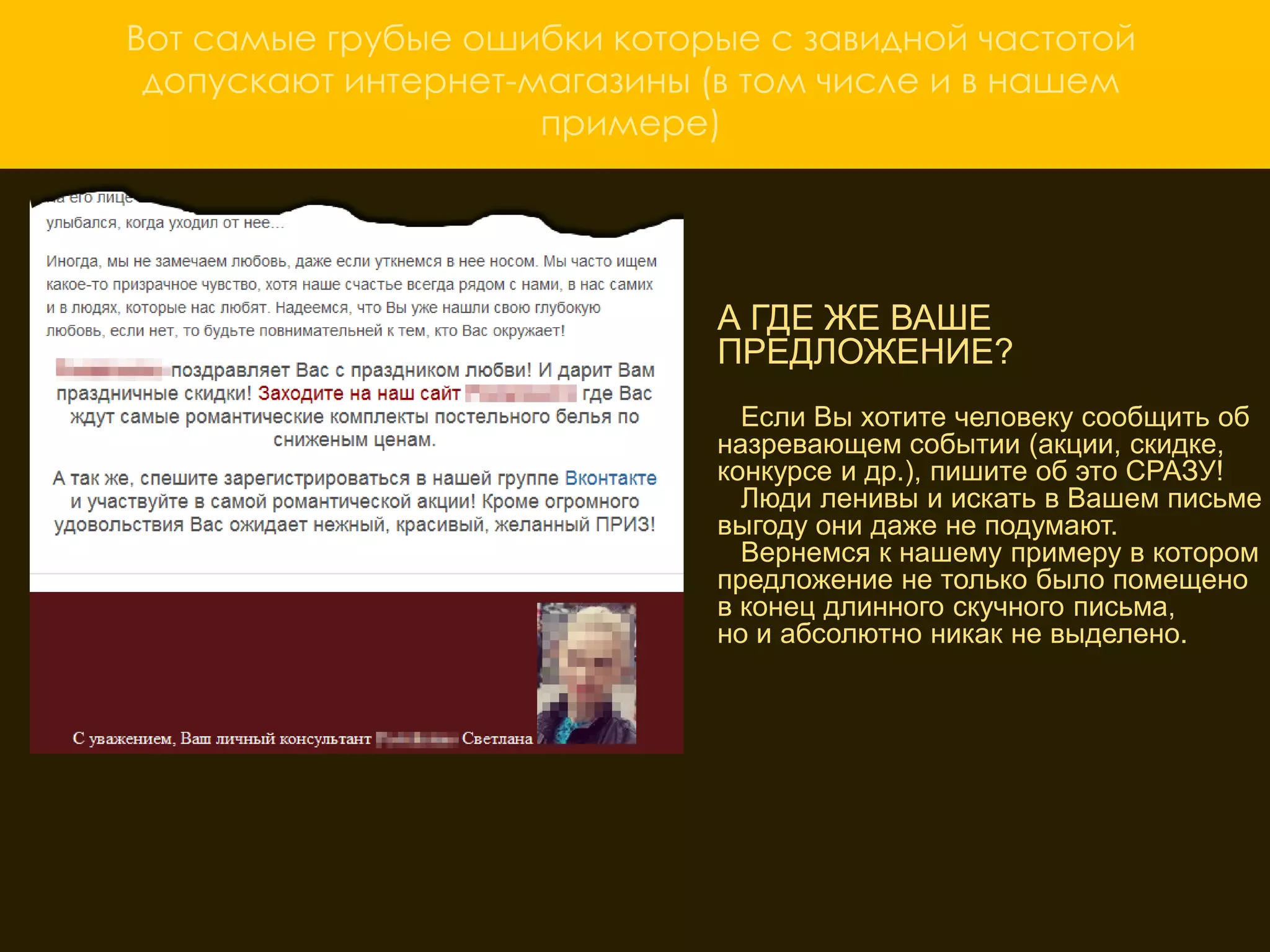 Вот самые грубые ошибки которые с завидной частотой
 допускают интернет-магазины (в том числе и в нашем
                     примере)




                               А ГДЕ ЖЕ ВАШЕ
                               ПРЕДЛОЖЕНИЕ?
                                 Если Вы хотите человеку сообщить об
                               назревающем событии (акции, скидке,
                               конкурсе и др.), пишите об это СРАЗУ!
                                 Люди ленивы и искать в Вашем письме
                               выгоду они даже не подумают.
                     ОТСУТСТВИЕ КРАСОЧНЫХ примеру в котором
                                 Вернемся к нашему
                               предложение не только было помещено
                     ИЗОБРАЖЕНИЙ ТОВАРА
                               в конец длинного скучного письма,
                               но и абсолютно никак не выделено.
                      А как еще потребитель увидит, что вы ему
                     предлагаете? Вместо того чтобы сто раз
                     описать как хорош Ваш товар, один раз
                     покажите «вкусную» картинку и клиент не
                     сможет устоять. В нашем примере этого не
                     сделано и как результат несколько «заблудших»
                     переходов на сайт
 