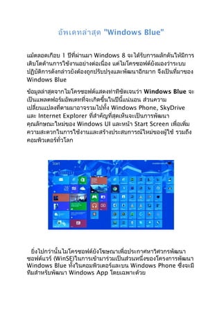 อัพ เดทล่า สุด "Windows Blue"


แม้ตลอดเกือบ 1 ปีที่ผ่านมา Windows 8 จะได้รับการผลักดันให้มีการ
เติบโตด้านการใช้งานอย่างต่อเนื่อง แต่ไมโครซอฟต์ยังมองว่าระบบ
ปฏิบัติการดังกล่าวยังต้องถูกปรับปรุงและพัฒนาอีกมาก จึงเป็นที่มาของ
Windows Blue
ข้อมูลล่าสุดจากไมโครซอฟต์แสดงท่าทีชัดเจนว่า Windows Blue จะ
เป็นแพลตฟอร์มอัพเดทที่จะเกิดขึ้นในปีนี้แน่นอน ส่วนความ
เปลี่ยนแปลงที่ตามมาอาจรวมไปทั้ง Windows Phone, SkyDrive
และ Internet Explorer ที่สำาคัญที่สุดเห็นจะเป็นการพัฒนา
คุณลักษณะใหม่ของ Windows UI และหน้า Start Screen เพื่อเพิ่ม
ความสะดวกในการใช้งานและสร้างประสบการณ์ใหม่ของผู้ใช้ รวมถึง
คอมพิวเตอร์ทั่วโลก




  ยิ่งไปกว่านั้นไมโครซอฟต์ยังโฆษณาเพื่อประกาศหาวิศวกรพัฒนา
ซอฟต์แวร์ (WinSE)ในการเข้ามาร่วมเป็นส่วนหนึ่งของโครงการพัฒนา
Windows Blue ทั้งในคอมพิวเตอร์และบน Windows Phone ซึ่งจะมี
ทีมสำาหรับพัฒนา Windows App โดยเฉพาะด้วย
 