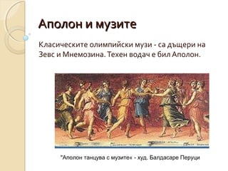 Аполон и музите
Класическите олимпийски музи - са дъщери на
Зевс и Мнемозина. Техен водач е бил Аполон.




     "Аполон танцува с музите« - худ. Балдасаре Перуци
 