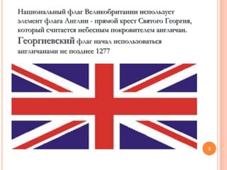 Национальный флаг Великобритании использует
элемент флага Англии - прямой крест Святого Георгия,
который считается небесным покровителем англичан.
Георгиевский флаг начал использоваться
англичанами не позднее 1277




                                                       3
 