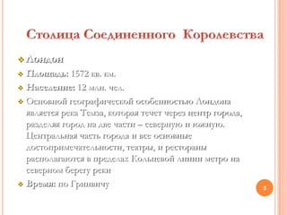  Лондон
 Площадь: 1572 кв. км.
 Население: 12 млн. чел.

 Основной географической особенностью Лондона
  является река Темза, которая течет через центр города,
  разделяя город на две части – северную и южную.
  Центральная часть города и все основные
  достопримечательности, театры, и рестораны
  располагаются в пределах Кольцевой линии метро на
  северном берегу реки
 Время: по Гринвичу
                                                           5
 