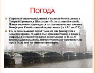 ПОГОДА
   Умеренный океанический, мягкий и влажный (более влажный в
    Северной Ирландии, в Шотландии - более холодный и сухой).
    Погода в основном формируется теплым океаническим течением
    Гольфстрим. Самый холодный месяц - январь (от +3 С до +7 С).
   Тем не менее влажный сырой туман все еще фиксируется в
    Лондоне в среднем 45 дней в году, преимущественно в январе и
    феврале, а в большинстве портов насчитывается от 15 до 30
    туманных дней каждый год, причем туман может парализовать на
    пару и более дней все движение транспорта.




                                                                   6
 