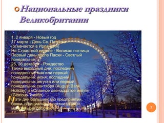 Национальные  праздники
   Великобритании
1, 2 января - Новый год
17 марта - День Св. Патрика
(отмечается в Ирландии)
На Страстной неделе - Великая пятница
Первый день после Пасхи - Светлый
понедельник
25, 26 декабря - Рождество
Также выходные дни: последний
понедельник мая или первый
понедельник июня; последний
понедельник августа или первый
понедельник сентября (August Bank
Holiday) и «Славное двенадцатое июля»
(Glorious Twelfth).
В эти дни большинство предприятий,
банки, официальные организации и
магазины не работают.                   7
 