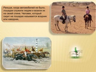 Раньше, когда автомобилей не было,
лошадки служили людям и возили их
на своей спине. Человек, который
сидит на лошадке называется всадник
или наездник.
 