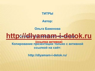 ТИТРЫ

                    Автор:

               Ольга Баженова

http://dlyamam-i-detok.ru
    Создано для всеобщего просмотра.
               (ссылка активна)
  Копирование презентации только с активной
              ссылкой на сайт:

           http://dlyamam-i-detok.ru/
 
