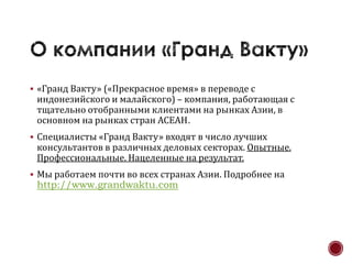  «Гранд Вакту» («Прекрасное время» в переводе с
 индонезийского и малайского) – компания, работающая с
 тщательно отобранными клиентами на рынках Азии, в
 основном на рынках стран АСЕАН.
 Специалисты «Гранд Вакту» входят в число лучших
 консультантов в различных деловых секторах. Опытные.
 Профессиональные. Нацеленные на результат.
 Мы работаем почти во всех странах Азии. Подробнее на
 http://www.grandwaktu.com
 