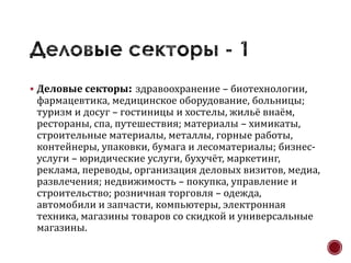  Деловые секторы: здравоохранение – биотехнологии,
 фармацевтика, медицинское оборудование, больницы;
 туризм и досуг – гостиницы и хостелы, жильё внаём,
 рестораны, спа, путешествия; материалы – химикаты,
 строительные материалы, металлы, горные работы,
 контейнеры, упаковки, бумага и лесоматериалы; бизнес-
 услуги – юридические услуги, бухучёт, маркетинг,
 реклама, переводы, организация деловых визитов, медиа,
 развлечения; недвижимость – покупка, управление и
 строительство; розничная торговля – одежда,
 автомобили и запчасти, компьютеры, электронная
 техника, магазины товаров со скидкой и универсальные
 магазины.
 