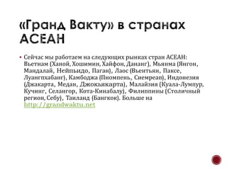  Сейчас мы работаем на следующих рынках стран АСЕАН:
 Вьетнам (Ханой, Хошимин, Хайфон, Дананг), Мьянма (Янгон,
 Мандалай, Нейпьидо, Паган), Лаос (Вьентьян, Паксе,
 Луангпхабанг), Камбоджа (Пномпень, Сиемреап), Индонезия
 (Джакарта, Медан, Джокьякарта), Малайзия (Куала-Лумпур,
 Кучинг, Селангор, Кота-Кинабалу), Филиппины (Столичный
 регион, Себу), Таиланд (Бангкок). Больше на
 http://grandwaktu.net
 