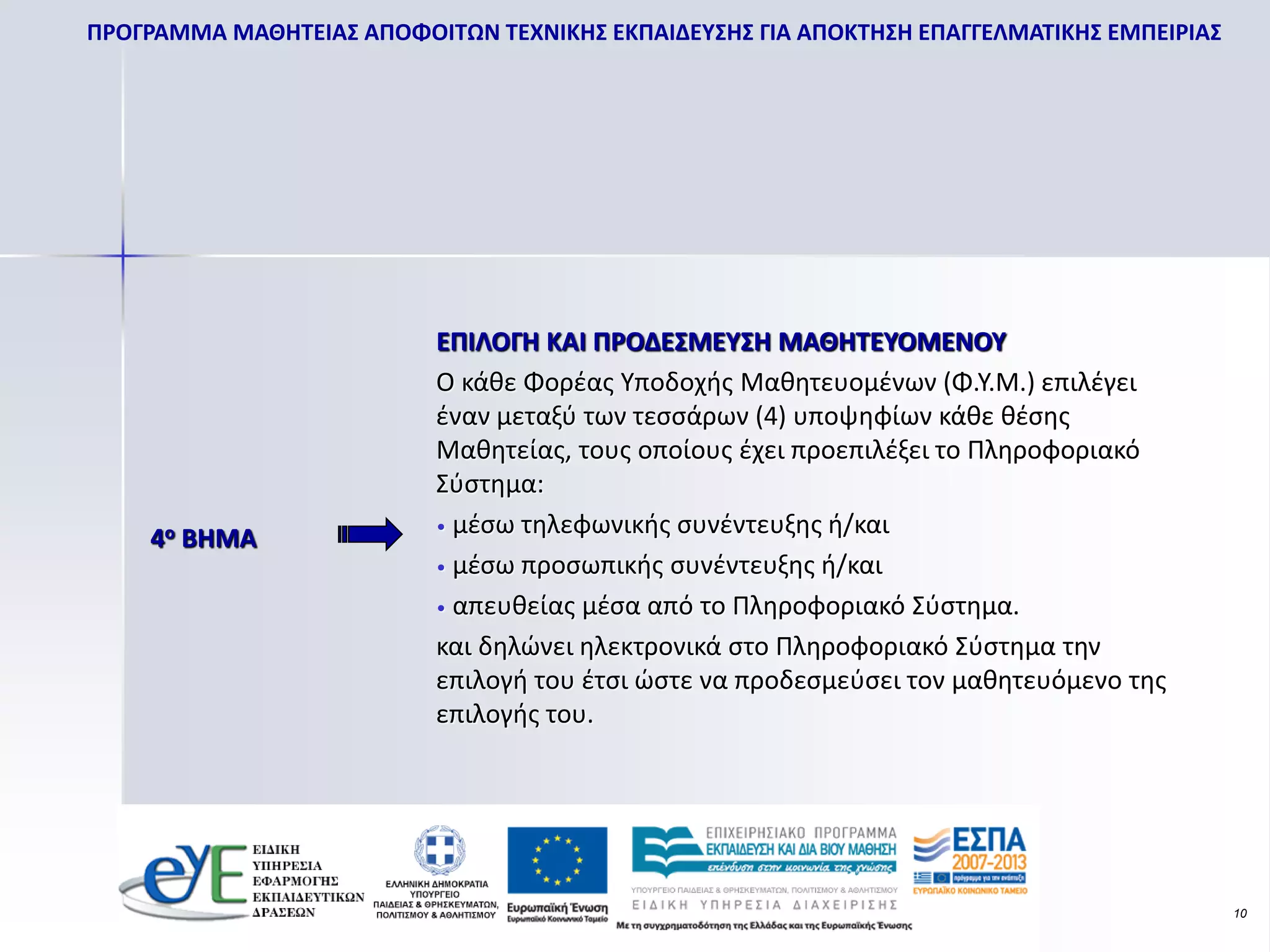 ΠΡΟΓΡΑΜΜΑ ΜΑΘΗΤΕΙΑΣ ΑΠΟΦΟΙΤΩΝ ΤΕΧΝΙΚΗΣ ΕΚΠΑΙΔΕΥΣΗΣ ΓΙΑ ΑΠΟΚΤΗΣΗ ΕΠΑΓΓΕΛΜΑΤΙΚΗΣ ΕΜΠΕΙΡΙΑΣ




                           ΕΠΙΛΟΓΗ ΚΑΙ ΠΡΟΔΕΣΜΕΥΣΗ ΜΑΘΗΤΕΥΟΜΕΝΟΥ
                           Ο κάθε Φορέας Υποδοχής Μαθητευομένων (Φ.Υ.Μ.) επιλέγει
                           έναν μεταξύ των τεσσάρων (4) υποψηφίων κάθε θέσης
                           Μαθητείας, τους οποίους έχει προεπιλέξει το Πληροφοριακό
                           Σύστημα:
                           • μέσω τηλεφωνικής συνέντευξης ή/και
    4ο ΒΗΜΑ
                           • μέσω προσωπικής συνέντευξης ή/και

                           • απευθείας μέσα από το Πληροφοριακό Σύστημα.

                           και δηλώνει ηλεκτρονικά στο Πληροφοριακό Σύστημα την
                           επιλογή του έτσι ώστε να προδεσμεύσει τον μαθητευόμενο της
                           επιλογής του.




                                                                                           10
 