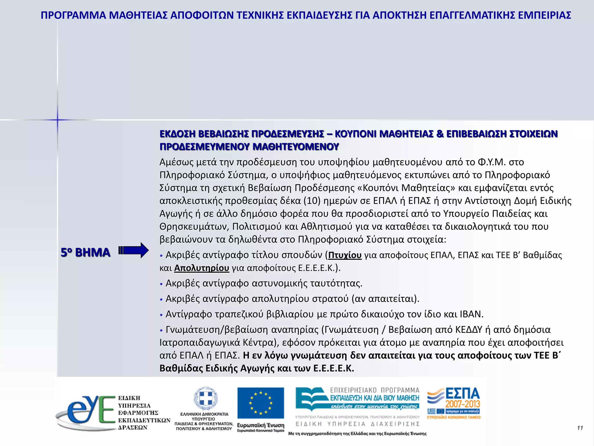 ΠΡΟΓΡΑΜΜΑ ΜΑΘΗΤΕΙΑΣ ΑΠΟΦΟΙΤΩΝ ΤΕΧΝΙΚΗΣ ΕΚΠΑΙΔΕΥΣΗΣ ΓΙΑ ΑΠΟΚΤΗΣΗ ΕΠΑΓΓΕΛΜΑΤΙΚΗΣ ΕΜΠΕΙΡΙΑΣ




                   ΕΚΔΟΣΗ ΒΕΒΑΙΩΣΗΣ ΠΡΟΔΕΣΜΕΥΣΗΣ – ΚΟΥΠΟΝΙ ΜΑΘΗΤΕΙΑΣ & ΕΠΙΒΕΒΑΙΩΣΗ ΣΤΟΙΧΕΙΩΝ
                   ΠΡΟΔΕΣΜΕΥΜΕΝΟΥ ΜΑΘΗΤΕΥΟΜΕΝΟΥ
                   Αμέσως μετά την προδέσμευση του υποψηφίου μαθητευομένου από το Φ.Υ.Μ. στο
                   Πληροφοριακό Σύστημα, ο υποψήφιος μαθητευόμενος εκτυπώνει από το Πληροφοριακό
                   Σύστημα τη σχετική Βεβαίωση Προδέσμεσης «Κουπόνι Μαθητείας» και εμφανίζεται εντός
                   αποκλειστικής προθεσμίας δέκα (10) ημερών σε ΕΠΑΛ ή ΕΠΑΣ ή στην Αντίστοιχη Δομή Ειδικής
                   Αγωγής ή σε άλλο δημόσιο φορέα που θα προσδιοριστεί από το Υπουργείο Παιδείας και
                   Θρησκευμάτων, Πολιτισμού και Αθλητισμού για να καταθέσει τα δικαιολογητικά του που
                   βεβαιώνουν τα δηλωθέντα στο Πληροφοριακό Σύστημα στοιχεία:
   5ο BHMA         • Ακριβές αντίγραφο τίτλου σπουδών (Πτυχίου για αποφοίτους ΕΠΑΛ, ΕΠΑΣ και ΤΕΕ Β’ Βαθμίδας
                   και Απολυτηρίου για αποφοίτους Ε.Ε.Ε.Ε.Κ.).
                   • Ακριβές αντίγραφο αστυνομικής ταυτότητας.

                   • Ακριβές αντίγραφο απολυτηρίου στρατού (αν απαιτείται).

                   • Αντίγραφο τραπεζικού βιβλιαρίου με πρώτο δικαιούχο τον ίδιο και ΙΒΑΝ.

                   • Γνωμάτευση/βεβαίωση αναπηρίας (Γνωμάτευση / Βεβαίωση από ΚΕΔΔΥ ή από δημόσια
                   Ιατροπαιδαγωγικά Κέντρα), εφόσον πρόκειται για άτομο με αναπηρία που έχει αποφοιτήσει
                   από ΕΠΑΛ ή ΕΠΑΣ. Η εν λόγω γνωμάτευση δεν απαιτείται για τους αποφοίτους των ΤΕΕ Β΄
                   Βαθμίδας Ειδικής Αγωγής και των Ε.Ε.Ε.Ε.Κ.




                                                                                                               11
 
