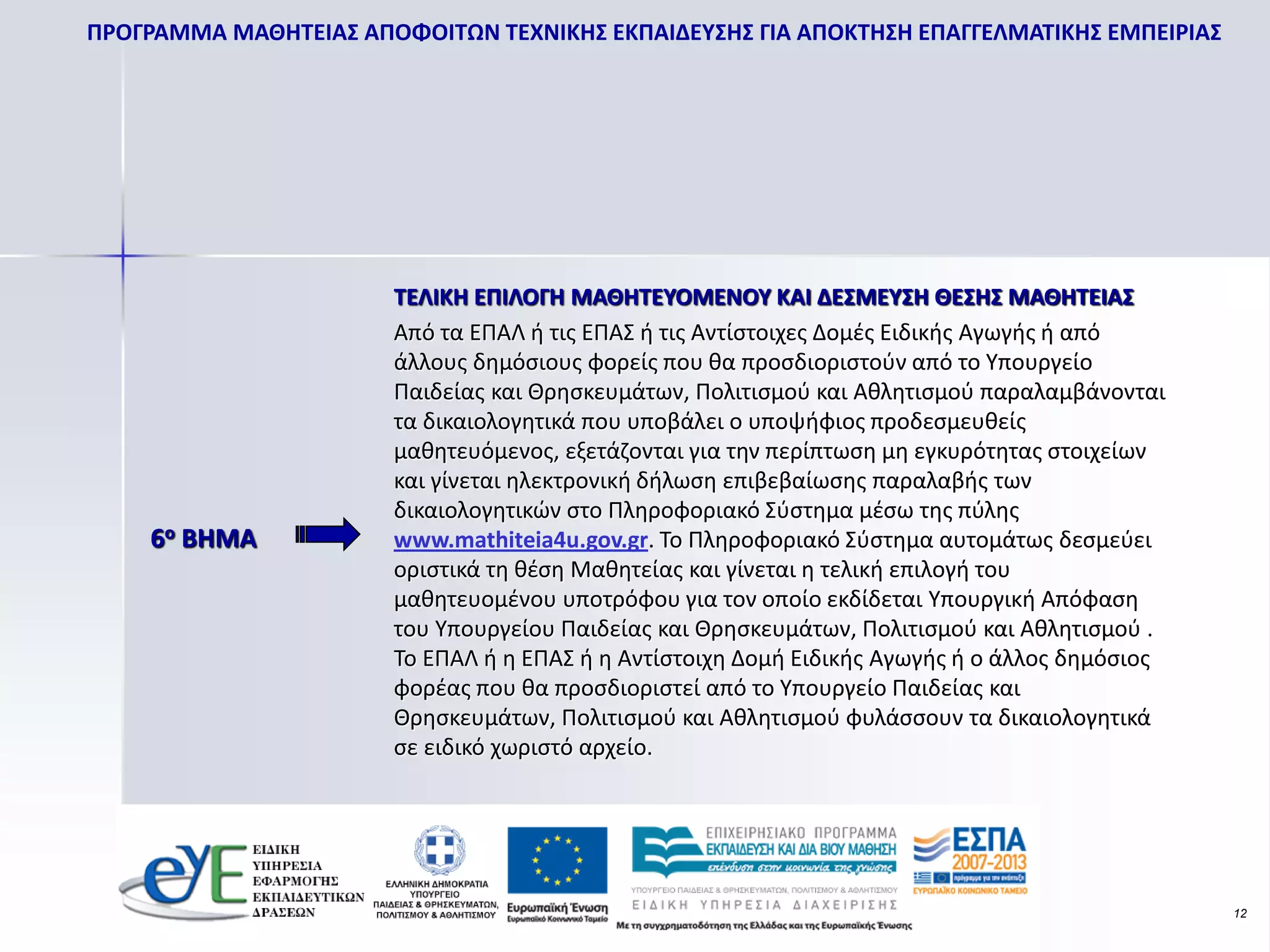 ΠΡΟΓΡΑΜΜΑ ΜΑΘΗΤΕΙΑΣ ΑΠΟΦΟΙΤΩΝ ΤΕΧΝΙΚΗΣ ΕΚΠΑΙΔΕΥΣΗΣ ΓΙΑ ΑΠΟΚΤΗΣΗ ΕΠΑΓΓΕΛΜΑΤΙΚΗΣ ΕΜΠΕΙΡΙΑΣ




                       ΤΕΛΙΚΗ ΕΠΙΛΟΓΗ ΜΑΘΗΤΕΥΟΜΕΝΟΥ ΚΑΙ ΔΕΣΜΕΥΣΗ ΘΕΣΗΣ ΜΑΘΗΤΕΙΑΣ
                       Από τα ΕΠΑΛ ή τις ΕΠΑΣ ή τις Αντίστοιχες Δομές Ειδικής Αγωγής ή από
                       άλλους δημόσιους φορείς που θα προσδιοριστούν από το Υπουργείο
                       Παιδείας και Θρησκευμάτων, Πολιτισμού και Αθλητισμού παραλαμβάνονται
                       τα δικαιολογητικά που υποβάλει ο υποψήφιος προδεσμευθείς
                       μαθητευόμενος, εξετάζονται για την περίπτωση μη εγκυρότητας στοιχείων
                       και γίνεται ηλεκτρονική δήλωση επιβεβαίωσης παραλαβής των
                       δικαιολογητικών στο Πληροφοριακό Σύστημα μέσω της πύλης
    6ο BHMA            www.mathiteia4u.gov.gr. Το Πληροφοριακό Σύστημα αυτομάτως δεσμεύει
                       οριστικά τη θέση Μαθητείας και γίνεται η τελική επιλογή του
                       μαθητευομένου υποτρόφου για τον οποίο εκδίδεται Υπουργική Απόφαση
                       του Υπουργείου Παιδείας και Θρησκευμάτων, Πολιτισμού και Αθλητισμού .
                       Το ΕΠΑΛ ή η ΕΠΑΣ ή η Αντίστοιχη Δομή Ειδικής Αγωγής ή ο άλλος δημόσιος
                       φορέας που θα προσδιοριστεί από το Υπουργείο Παιδείας και
                       Θρησκευμάτων, Πολιτισμού και Αθλητισμού φυλάσσουν τα δικαιολογητικά
                       σε ειδικό χωριστό αρχείο.




                                                                                                12
 