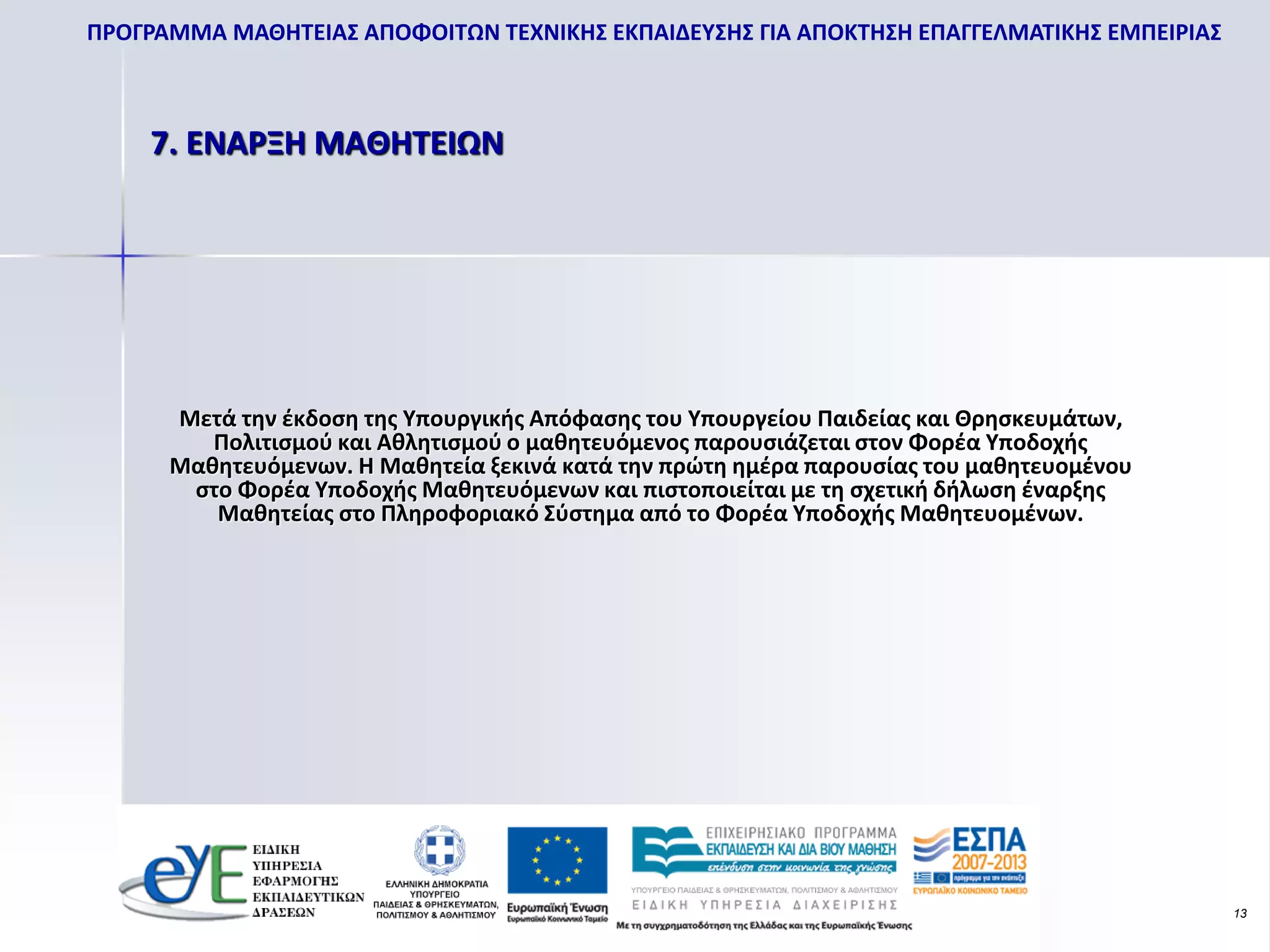 ΠΡΟΓΡΑΜΜΑ ΜΑΘΗΤΕΙΑΣ ΑΠΟΦΟΙΤΩΝ ΤΕΧΝΙΚΗΣ ΕΚΠΑΙΔΕΥΣΗΣ ΓΙΑ ΑΠΟΚΤΗΣΗ ΕΠΑΓΓΕΛΜΑΤΙΚΗΣ ΕΜΠΕΙΡΙΑΣ



    7. ΕΝΑΡΞΗ ΜΑΘΗΤΕΙΩΝ




      Μετά την έκδοση της Υπουργικής Απόφασης του Υπουργείου Παιδείας και Θρησκευμάτων,
         Πολιτισμού και Αθλητισμού ο μαθητευόμενος παρουσιάζεται στον Φορέα Υποδοχής
      Μαθητευόμενων. Η Μαθητεία ξεκινά κατά την πρώτη ημέρα παρουσίας του μαθητευομένου
       στο Φορέα Υποδοχής Μαθητευόμενων και πιστοποιείται με τη σχετική δήλωση έναρξης
         Μαθητείας στο Πληροφοριακό Σύστημα από το Φορέα Υποδοχής Μαθητευομένων.




                                                                                           13
 