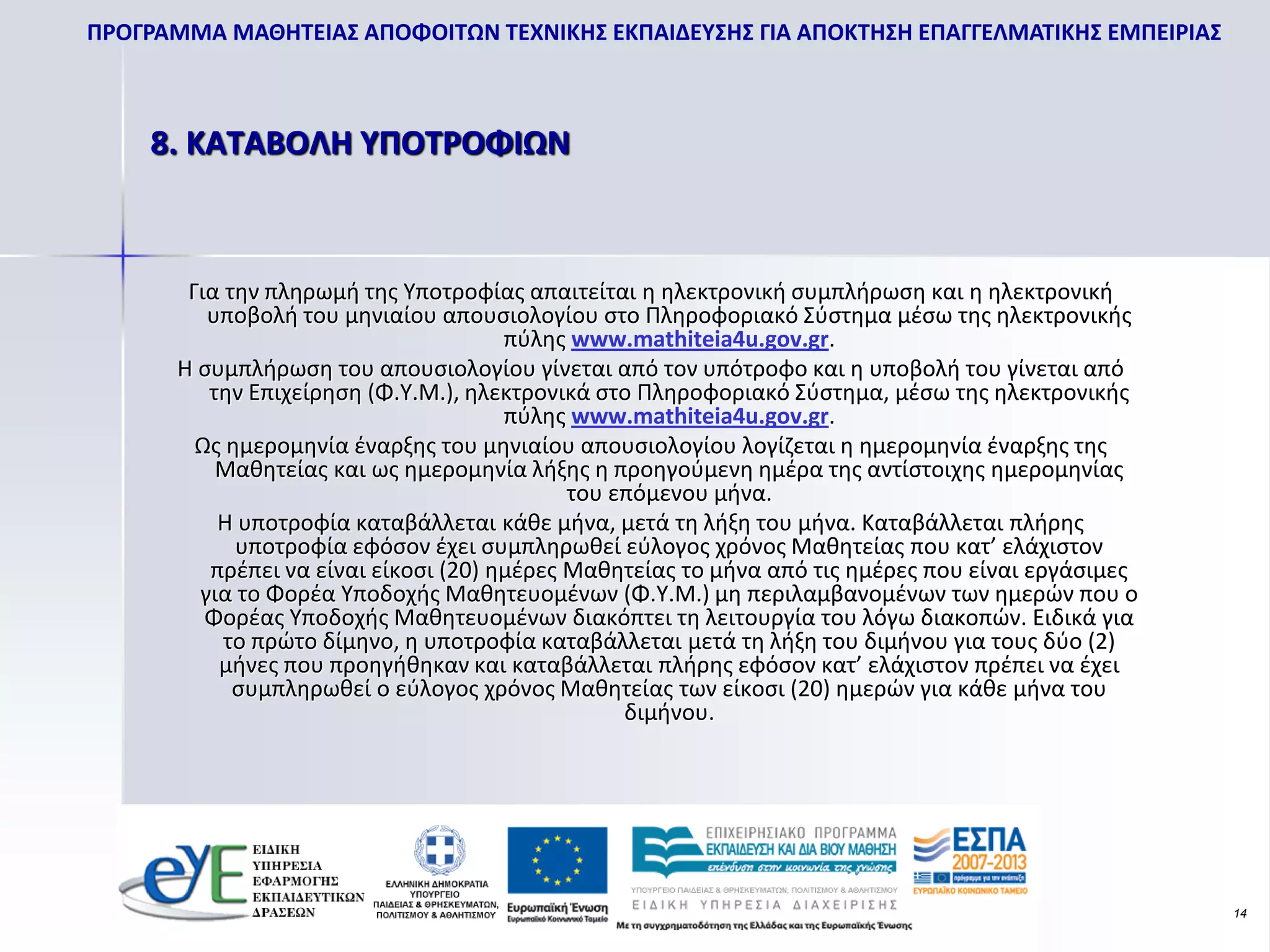 ΠΡΟΓΡΑΜΜΑ ΜΑΘΗΤΕΙΑΣ ΑΠΟΦΟΙΤΩΝ ΤΕΧΝΙΚΗΣ ΕΚΠΑΙΔΕΥΣΗΣ ΓΙΑ ΑΠΟΚΤΗΣΗ ΕΠΑΓΓΕΛΜΑΤΙΚΗΣ ΕΜΠΕΙΡΙΑΣ



    8. ΚΑΤΑΒΟΛΗ ΥΠΟΤΡΟΦΙΩΝ



        Για την πληρωμή της Υποτροφίας απαιτείται η ηλεκτρονική συμπλήρωση και η ηλεκτρονική
          υποβολή του μηνιαίου απουσιολογίου στο Πληροφοριακό Σύστημα μέσω της ηλεκτρονικής
                                       πύλης www.mathiteia4u.gov.gr.
       Η συμπλήρωση του απουσιολογίου γίνεται από τον υπότροφο και η υποβολή του γίνεται από
          την Επιχείρηση (Φ.Υ.Μ.), ηλεκτρονικά στο Πληροφοριακό Σύστημα, μέσω της ηλεκτρονικής
                                       πύλης www.mathiteia4u.gov.gr.
         Ως ημερομηνία έναρξης του μηνιαίου απουσιολογίου λογίζεται η ημερομηνία έναρξης της
           Μαθητείας και ως ημερομηνία λήξης η προηγούμενη ημέρα της αντίστοιχης ημερομηνίας
                                             του επόμενου μήνα.
           Η υποτροφία καταβάλλεται κάθε μήνα, μετά τη λήξη του μήνα. Καταβάλλεται πλήρης
             υποτροφία εφόσον έχει συμπληρωθεί εύλογος χρόνος Μαθητείας που κατ’ ελάχιστον
          πρέπει να είναι είκοσι (20) ημέρες Μαθητείας το μήνα από τις ημέρες που είναι εργάσιμες
         για το Φορέα Υποδοχής Μαθητευομένων (Φ.Υ.Μ.) μη περιλαμβανομένων των ημερών που ο
          Φορέας Υποδοχής Μαθητευομένων διακόπτει τη λειτουργία του λόγω διακοπών. Ειδικά για
            το πρώτο δίμηνο, η υποτροφία καταβάλλεται μετά τη λήξη του διμήνου για τους δύο (2)
           μήνες που προηγήθηκαν και καταβάλλεται πλήρης εφόσον κατ’ ελάχιστον πρέπει να έχει
             συμπληρωθεί ο εύλογος χρόνος Μαθητείας των είκοσι (20) ημερών για κάθε μήνα του
                                                  διμήνου.




                                                                                                    14
 