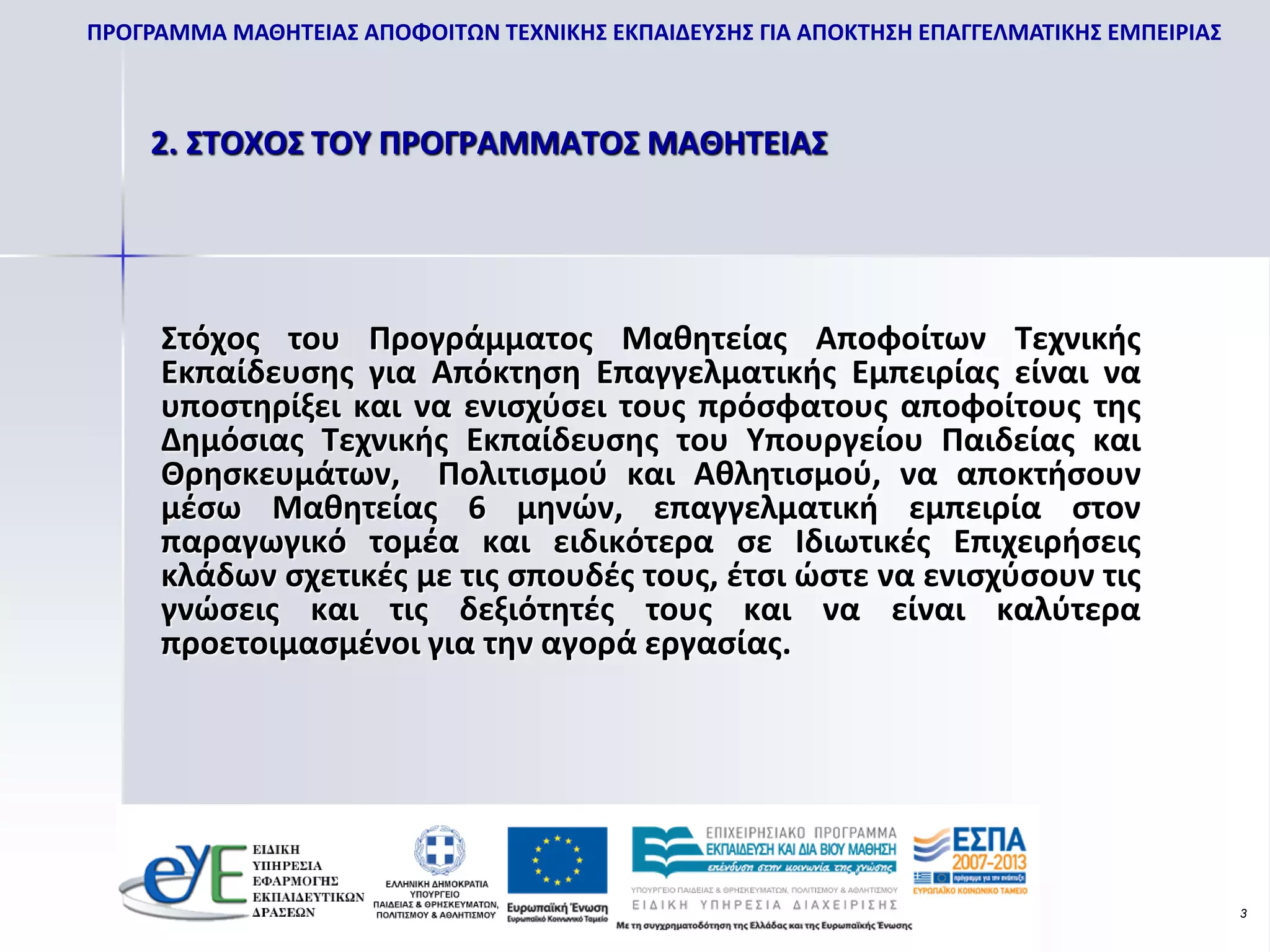 ΠΡΟΓΡΑΜΜΑ ΜΑΘΗΤΕΙΑΣ ΑΠΟΦΟΙΤΩΝ ΤΕΧΝΙΚΗΣ ΕΚΠΑΙΔΕΥΣΗΣ ΓΙΑ ΑΠΟΚΤΗΣΗ ΕΠΑΓΓΕΛΜΑΤΙΚΗΣ ΕΜΠΕΙΡΙΑΣ



    2. ΣΤΟΧΟΣ ΤΟΥ ΠΡΟΓΡΑΜΜΑΤΟΣ ΜΑΘΗΤΕΙΑΣ




     Στόχος του Προγράμματος Μαθητείας Αποφοίτων Τεχνικής
     Εκπαίδευσης για Απόκτηση Επαγγελματικής Εμπειρίας είναι να
     υποστηρίξει και να ενισχύσει τους πρόσφατους αποφοίτους της
     Δημόσιας Τεχνικής Εκπαίδευσης του Υπουργείου Παιδείας και
     Θρησκευμάτων, Πολιτισμού και Αθλητισμού, να αποκτήσουν
     μέσω Μαθητείας 6 μηνών, επαγγελματική εμπειρία στον
     παραγωγικό τομέα και ειδικότερα σε Ιδιωτικές Επιχειρήσεις
     κλάδων σχετικές με τις σπουδές τους, έτσι ώστε να ενισχύσουν τις
     γνώσεις και τις δεξιότητές τους και να είναι καλύτερα
     προετοιμασμένοι για την αγορά εργασίας.




                                                                                           3
 