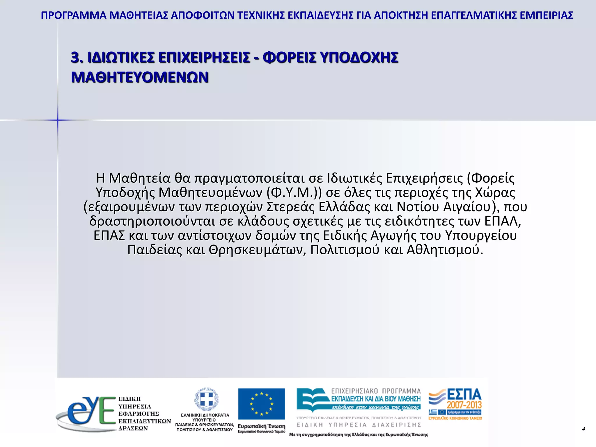 ΠΡΟΓΡΑΜΜΑ ΜΑΘΗΤΕΙΑΣ ΑΠΟΦΟΙΤΩΝ ΤΕΧΝΙΚΗΣ ΕΚΠΑΙΔΕΥΣΗΣ ΓΙΑ ΑΠΟΚΤΗΣΗ ΕΠΑΓΓΕΛΜΑΤΙΚΗΣ ΕΜΠΕΙΡΙΑΣ


    3. ΙΔΙΩΤΙΚΕΣ ΕΠΙΧΕΙΡΗΣΕΙΣ - ΦΟΡΕΙΣ ΥΠΟΔΟΧΗΣ
    ΜΑΘΗΤΕΥΟΜΕΝΩΝ




         Η Μαθητεία θα πραγματοποιείται σε Ιδιωτικές Επιχειρήσεις (Φορείς
         Υποδοχής Μαθητευομένων (Φ.Υ.Μ.)) σε όλες τις περιοχές της Χώρας
       (εξαιρουμένων των περιοχών Στερεάς Ελλάδας και Νοτίου Αιγαίου), που
        δραστηριοποιούνται σε κλάδους σχετικές με τις ειδικότητες των ΕΠΑΛ,
         ΕΠΑΣ και των αντίστοιχων δομών της Ειδικής Αγωγής του Υπουργείου
              Παιδείας και Θρησκευμάτων, Πολιτισμού και Αθλητισμού.




                                                                                           4
 