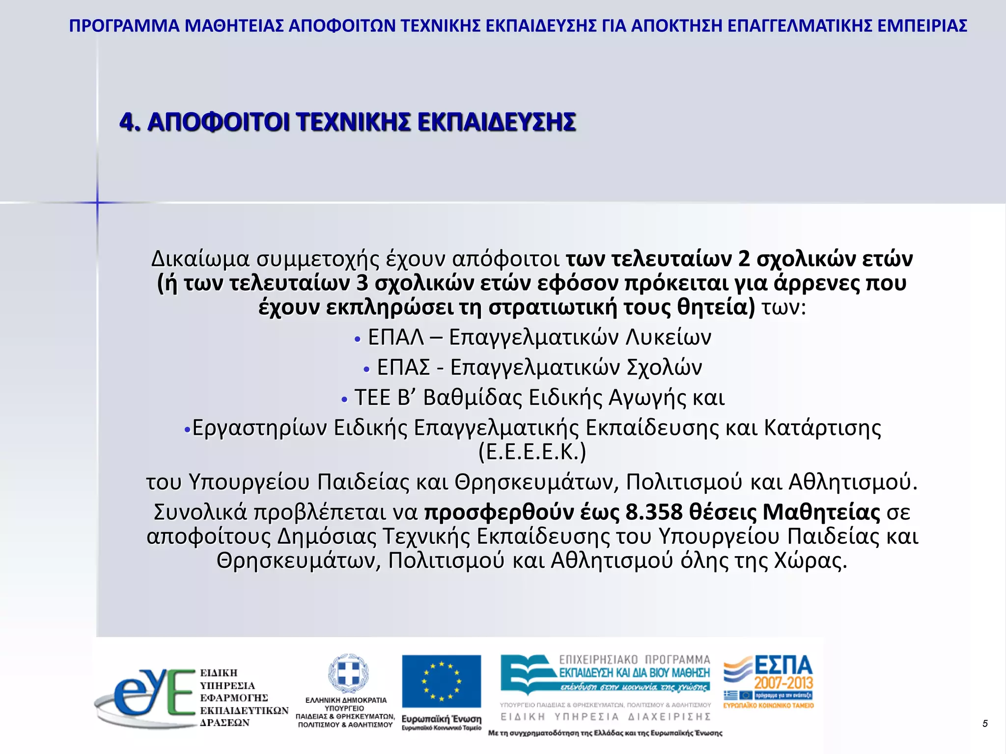 ΠΡΟΓΡΑΜΜΑ ΜΑΘΗΤΕΙΑΣ ΑΠΟΦΟΙΤΩΝ ΤΕΧΝΙΚΗΣ ΕΚΠΑΙΔΕΥΣΗΣ ΓΙΑ ΑΠΟΚΤΗΣΗ ΕΠΑΓΓΕΛΜΑΤΙΚΗΣ ΕΜΠΕΙΡΙΑΣ




    4. ΑΠΟΦΟΙΤΟΙ ΤΕΧΝΙΚΗΣ ΕΚΠΑΙΔΕΥΣΗΣ



       Δικαίωμα συμμετοχής έχουν απόφοιτοι των τελευταίων 2 σχολικών ετών
        (ή των τελευταίων 3 σχολικών ετών εφόσον πρόκειται για άρρενες που
                  έχουν εκπληρώσει τη στρατιωτική τους θητεία) των:
                           • ΕΠΑΛ – Επαγγελματικών Λυκείων
                            • ΕΠΑΣ - Επαγγελματικών Σχολών
                         • ΤΕΕ Β’ Βαθμίδας Ειδικής Αγωγής και
           •Εργαστηρίων Ειδικής Επαγγελματικής Εκπαίδευσης και Κατάρτισης
                                       (Ε.Ε.Ε.Ε.Κ.)
       του Υπουργείου Παιδείας και Θρησκευμάτων, Πολιτισμού και Αθλητισμού.
        Συνολικά προβλέπεται να προσφερθούν έως 8.358 θέσεις Μαθητείας σε
       αποφοίτους Δημόσιας Τεχνικής Εκπαίδευσης του Υπουργείου Παιδείας και
              Θρησκευμάτων, Πολιτισμού και Αθλητισμού όλης της Χώρας.




                                                                                           5
 