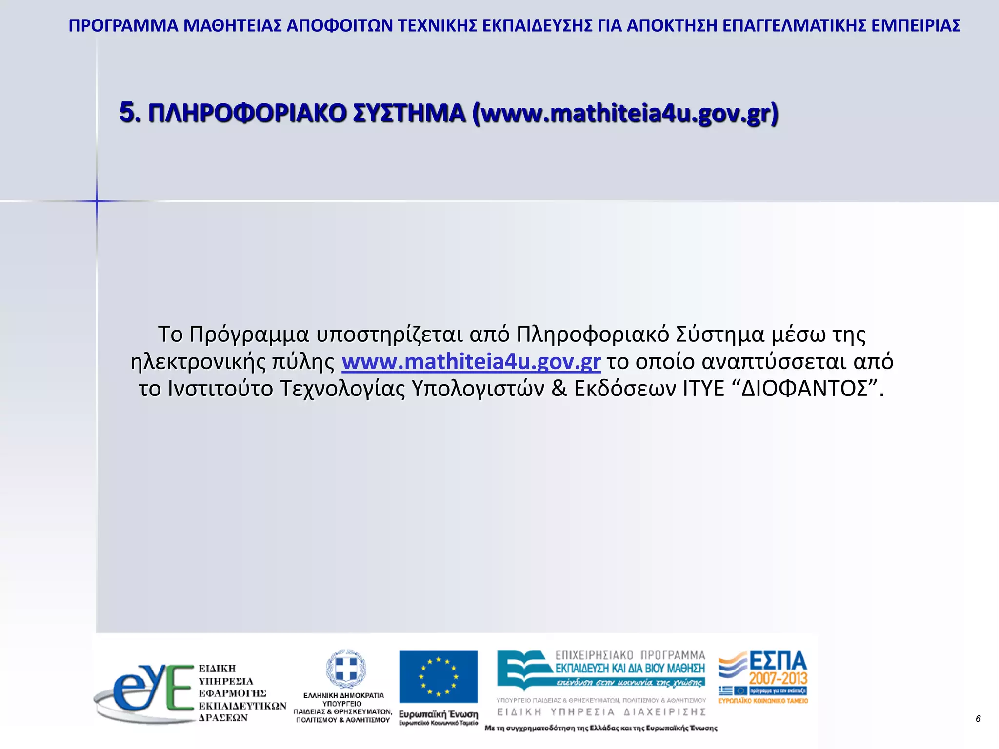 ΠΡΟΓΡΑΜΜΑ ΜΑΘΗΤΕΙΑΣ ΑΠΟΦΟΙΤΩΝ ΤΕΧΝΙΚΗΣ ΕΚΠΑΙΔΕΥΣΗΣ ΓΙΑ ΑΠΟΚΤΗΣΗ ΕΠΑΓΓΕΛΜΑΤΙΚΗΣ ΕΜΠΕΙΡΙΑΣ



    5. ΠΛΗΡΟΦΟΡΙΑΚΟ ΣΥΣΤΗΜΑ (www.mathiteia4u.gov.gr)




         Το Πρόγραμμα υποστηρίζεται από Πληροφοριακό Σύστημα μέσω της
      ηλεκτρονικής πύλης www.mathiteia4u.gov.gr το οποίο αναπτύσσεται από
       το Ινστιτούτο Τεχνολογίας Υπολογιστών & Εκδόσεων ΙΤΥΕ “ΔΙΟΦΑΝΤΟΣ”.




                                                                                           6
 