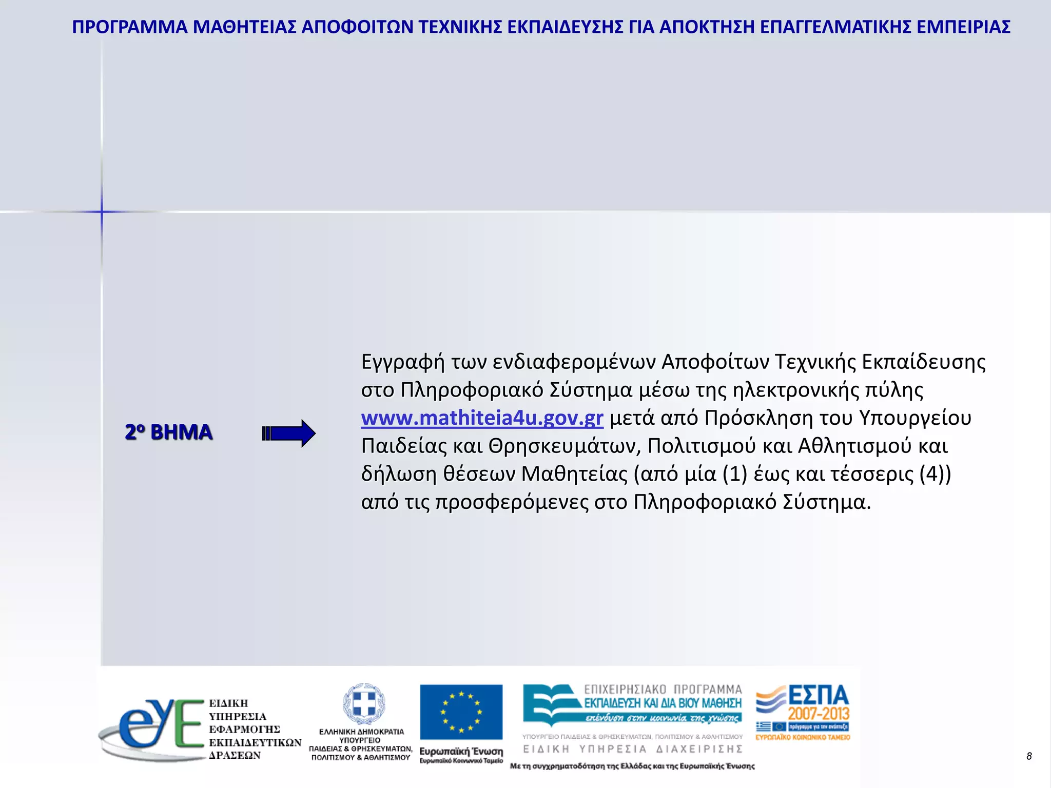ΠΡΟΓΡΑΜΜΑ ΜΑΘΗΤΕΙΑΣ ΑΠΟΦΟΙΤΩΝ ΤΕΧΝΙΚΗΣ ΕΚΠΑΙΔΕΥΣΗΣ ΓΙΑ ΑΠΟΚΤΗΣΗ ΕΠΑΓΓΕΛΜΑΤΙΚΗΣ ΕΜΠΕΙΡΙΑΣ




                           Εγγραφή των ενδιαφερομένων Αποφοίτων Τεχνικής Εκπαίδευσης
                           στο Πληροφοριακό Σύστημα μέσω της ηλεκτρονικής πύλης
                           www.mathiteia4u.gov.gr μετά από Πρόσκληση του Υπουργείου
    2ο ΒΗΜΑ
                           Παιδείας και Θρησκευμάτων, Πολιτισμού και Αθλητισμού και
                           δήλωση θέσεων Μαθητείας (από μία (1) έως και τέσσερις (4))
                           από τις προσφερόμενες στο Πληροφοριακό Σύστημα.




                                                                                           8
 