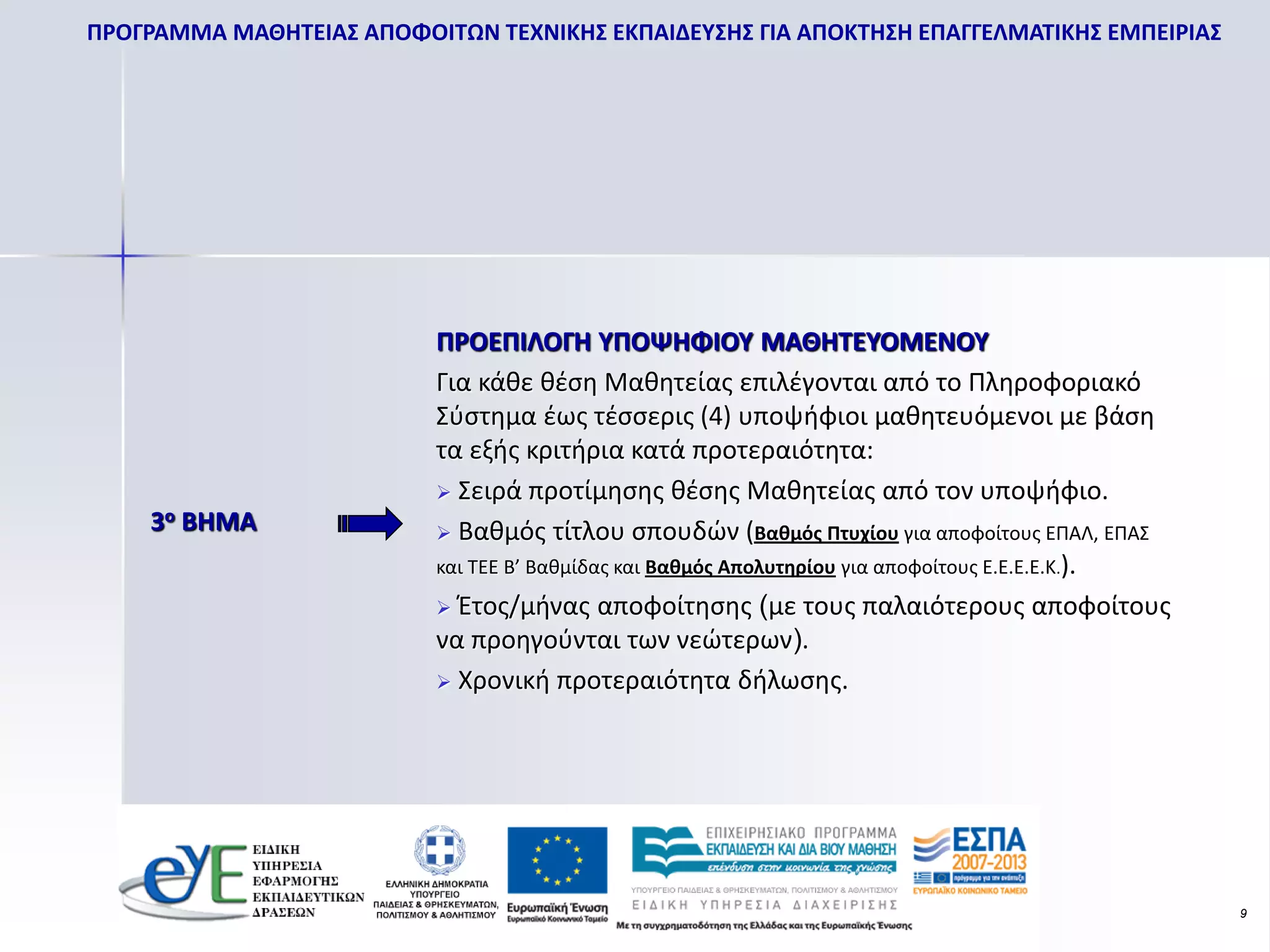 ΠΡΟΓΡΑΜΜΑ ΜΑΘΗΤΕΙΑΣ ΑΠΟΦΟΙΤΩΝ ΤΕΧΝΙΚΗΣ ΕΚΠΑΙΔΕΥΣΗΣ ΓΙΑ ΑΠΟΚΤΗΣΗ ΕΠΑΓΓΕΛΜΑΤΙΚΗΣ ΕΜΠΕΙΡΙΑΣ




                           ΠΡΟΕΠΙΛΟΓΗ ΥΠΟΨΗΦΙΟΥ ΜΑΘΗΤΕΥΟΜΕΝΟΥ
                           Για κάθε θέση Μαθητείας επιλέγονται από το Πληροφοριακό
                           Σύστημα έως τέσσερις (4) υποψήφιοι μαθητευόμενοι με βάση
                           τα εξής κριτήρια κατά προτεραιότητα:
                            Σειρά προτίμησης θέσης Μαθητείας από τον υποψήφιο.
    3ο ΒΗΜΑ                 Βαθμός τίτλου σπουδών (Βαθμός Πτυχίου για αποφοίτους ΕΠΑΛ, ΕΠΑΣ
                           και ΤΕΕ Β’ Βαθμίδας και Βαθμός Απολυτηρίου για αποφοίτους Ε.Ε.Ε.Ε.Κ.).
                            Έτος/μήνας αποφοίτησης (με τους παλαιότερους αποφοίτους
                           να προηγούνται των νεώτερων).
                            Χρονική προτεραιότητα δήλωσης.




                                                                                                    9
 