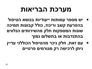 ‫מערכת הבריאות‬
  ‫• יש מספר עמותות ייעודיות בנושא הטיפול‬
 ‫בהפרעת קשב וריכוז, כולל קבוצות תמיכה‬
 ‫שונות המספקות חלק מהשירותים הנלווים‬
               ‫בהתנדבות או בתשלום נמוך‬
 ‫• עם זאת, חלק ניכר מהטיפול הכוללני עדיין‬
          ‫ניתן לרכישה רק מגורמים פרטיים‬


‫81‬
 
