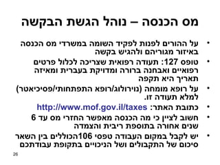 ‫מס הכנסה – נוהל הגשת הבקשה‬
 ‫על ההורים לפנות לפקיד השומה במשרדי מס הכנסה‬       ‫•‬
                    ‫באיזור מגוריהם ולהגיש בקשה‬
    ‫טופס 721: תעודה רפואית שצריכה לכלול פרטים‬      ‫•‬
    ‫רפואיים ואבחנה ברורה ומדויקת בעברית ומאיזה‬
                                ‫תאריך היא תקפה‬
‫על רופא מומחה )נוירולוג/רופא התפתחותי/פסיכיאטר(‬    ‫•‬
                                  ‫למלא תעודה זו.‬
     ‫כתובת האתר: ‪http://www.mof.gov.il/taxes‬‬       ‫•‬
   ‫חשוב לציין כי מה הכנסה מאפשר החזרי מס עד 6‬      ‫•‬
               ‫שנים אחורה בתוספת ריבית והצמדה‬
‫יש לקבל במקום העבודה טפסי 601הכוללים בין השאר‬      ‫•‬
 ‫סיכום של התקבולים ושל הניכויים בתקופת עבודתכם‬
‫62‬
 