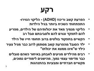 ‫רקע‬
         ‫הפרעת קשב וריכוז )‪ - (ADHD‬הליקוי הנוירו-‬     ‫•‬
                ‫התפתחותי השכיח ביותר בגיל הילדות‬
  ‫הליקוי מנמיך מאד את יכולותיהם של הילדים, מפריע‬      ‫•‬
           ‫להם לתפקד וגורם להם ולסביבתם סבל רב‬
    ‫הקשיים בתפקוד בולטים ברוב תחומי חייו של הילד‬      ‫•‬
‫ילד הסובל מהפרעת קשב מסתמן לרוב כבר מגיל צעיר‬         ‫•‬
                        ‫כילד ש"אינו ממצא את יכולתו"‬
  ‫רבים מהילדים מגיעים לאבחון באיחור כשהם סובלים‬       ‫•‬
    ‫כבר מדימוי עצמי נמוך, מהישגים לימודיים נמוכים,‬
                 ‫מקשיים חברתיים ומבעיות בהתנהגות‬
‫3‬
 