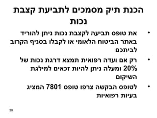 ‫הכנת תיק מסמכים לתביעת קצבת‬
                ‫נכות‬
   ‫את טופס תביעה לקצבת נכות ניתן להוריד‬    ‫•‬
‫באתר הביטוח הלאומי או לקבלו בסניף הקרוב‬
                                 ‫לביתכם‬
   ‫רק אם ועדה רפואית תמצא דרגת נכות של‬     ‫•‬
      ‫%02 ומעלה ניתן להיות זכאים למילגת‬
                                 ‫השיקום‬
     ‫לטופס הבקשה צרפו טופס 1087 המציג‬      ‫•‬
                           ‫בעיות רפואיות‬
‫03‬
 