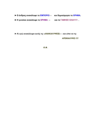 ►O άνδρας ανακάλυψε το ΕΜΠΟΡΙΟ→      και δημιούργησε το ΧΡΗΜΑ.

►Η γυναίκα ανακάλυψε το ΧΡΗΜΑ →      και τα ΓΑΜΗΣΕ ΟΛΑ!!!!!! ..




►Κι εγώ ανακάλυψα αυτές τις «ΑΝΑΚΑΛΥΨΕΙΣ»→ και είπα να τις

                                            ΑΠΟΚΑΛΥΨΩ !!!!



                          Κ.Φ.
 