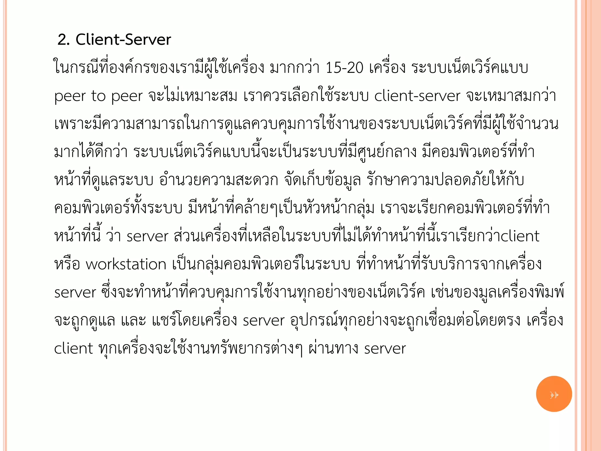 2. Client-Server
ในกรณีที่องค์กรของเรามีผู้ใช้เครื่อง มากกว่า 15-20 เครื่อง ระบบเน็ตเวิร์คแบบ
peer to peer จะไม่เหมาะสม เราควรเลือกใช้ระบบ client-server จะเหมาสมกว่า
เพราะมีความสามารถในการดูแลควบคุมการใช้งานของระบบเน็ตเวิร์คที่มีผู้ใช้จานวน
มากได้ดีกว่า ระบบเน็ตเวิร์คแบบนี้จะเป็นระบบที่มีศูนย์กลาง มีคอมพิวเตอร์ที่ทา
หน้าที่ดูแลระบบ อานวยความสะดวก จัดเก็บข้อมูล รักษาความปลอดภัยให้กับ
คอมพิวเตอร์ทั้งระบบ มีหน้าที่คล้ายๆเป็นหัวหน้ากลุ่ม เราจะเรียกคอมพิวเตอร์ที่ทา
หน้าที่นี้ ว่า server ส่วนเครื่องที่เหลือในระบบที่ไม่ได้ทาหน้าที่นี้เราเรียกว่าclient
หรือ workstation เป็นกลุ่มคอมพิวเตอร์ในระบบ ที่ทาหน้าที่รับบริการจากเครื่อง
server ซึ่งจะทาหน้าที่ควบคุมการใช้งานทุกอย่างของเน็ตเวิร์ค เช่นของมูลเครื่องพิมพ์
จะถูกดูแล และ แชร์โดยเครื่อง server อุปกรณ์ทุกอย่างจะถูกเชื่อมต่อโดยตรง เครื่อง
client ทุกเครื่องจะใช้งานทรัพยากรต่างๆ ผ่านทาง server
                                                                                  10
 