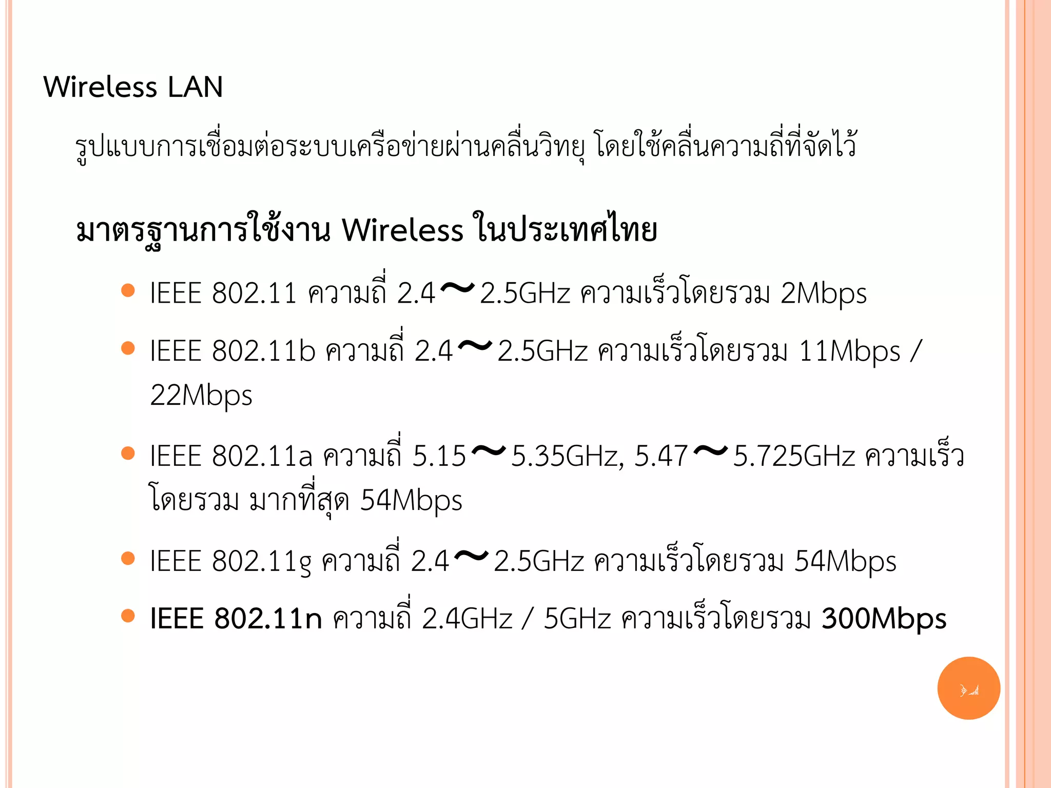 Wireless LAN
  รูปแบบการเชื่อมต่อระบบเครือข่ายผ่านคลื่นวิทยุ โดยใช้คลื่นความถี่ที่จัดไว้

  มาตรฐานการใช้งาน Wireless ในประเทศไทย
       IEEE 802.11 ความถี่ 2.4～2.5GHz ความเร็วโดยรวม 2Mbps
       IEEE 802.11b ความถี่ 2.4～2.5GHz ความเร็วโดยรวม 11Mbps /
        22Mbps
       IEEE 802.11a ความถี่ 5.15～5.35GHz, 5.47～5.725GHz ความเร็ว
        โดยรวม มากที่สุด 54Mbps
       IEEE 802.11g ความถี่ 2.4～2.5GHz ความเร็วโดยรวม 54Mbps
       IEEE 802.11n ความถี่ 2.4GHz / 5GHz ความเร็วโดยรวม 300Mbps
                                                                              14
 