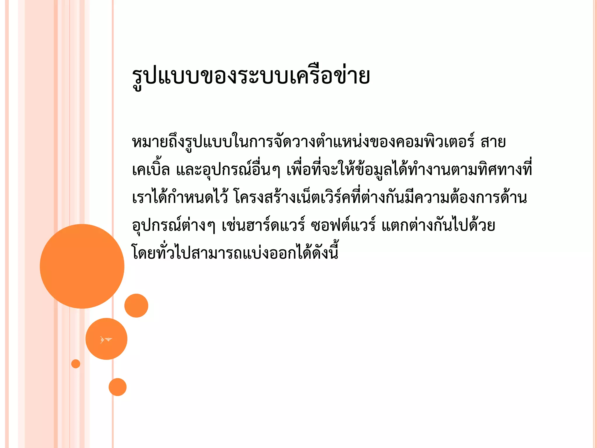 รูปแบบของระบบเครือข่าย
     หมายถึงรูปแบบในการจัดวางตาแหน่งของคอมพิวเตอร์ สาย
     เคเบิ้ล และอุปกรณ์อื่นๆ เพื่อที่จะให้ข้อมูลได้ทางานตามทิศทางที่
     เราได้กาหนดไว้ โครงสร้างเน็ตเวิร์คที่ต่างกันมีความต้องการด้าน
     อุปกรณ์ต่างๆ เช่นฮาร์ดแวร์ ซอฟต์แวร์ แตกต่างกันไปด้วย
     โดยทั่วไปสามารถแบ่งออกได้ดังนี้


17
 