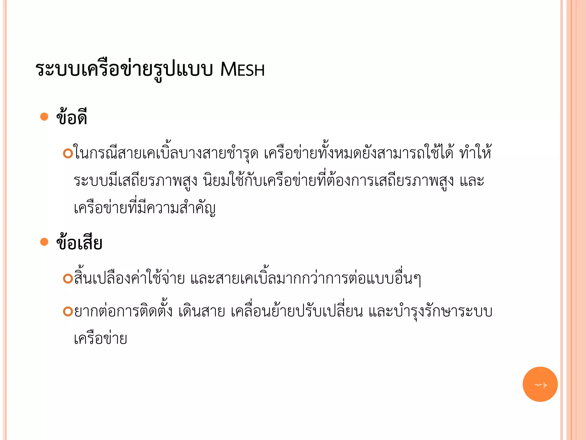 ระบบเครือข่ายรูปแบบ MESH
 ข้อดี
   ในกรณีสายเคเบิ้ลบางสายชารุด เครือข่ายทั้งหมดยังสามารถใช้ได้ ทาให้
    ระบบมีเสถียรภาพสูง นิยมใช้กับเครือข่ายที่ต้องการเสถียรภาพสูง และ
    เครือข่ายที่มีความสาคัญ
 ข้อเสีย
   สิ้นเปลืองค่าใช้จ่าย และสายเคเบิ้ลมากกว่าการต่อแบบอื่นๆ
   ยากต่อการติดตั้ง เดินสาย เคลื่อนย้ายปรับเปลี่ยน และบารุงรักษาระบบ

    เครือข่าย
                                                                        20
 